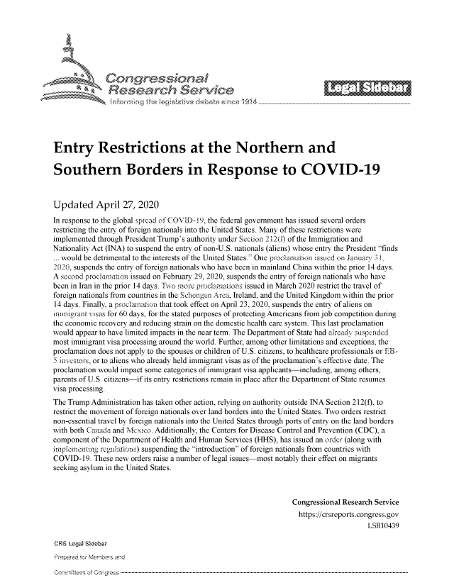 handle is hein.crs/govdaev0001 and id is 1 raw text is: 








     i% 'N\    r






Entry Restrictions at the Northern and

Southern Borders in Response to COVID-19



Updated April 27, 2020
In response to the global spread of COVID-19, the federal government has issued several orders
restricting the entry of foreign nationals into the United States. Many of these restrictions were
implemented through President Trump's authority under Section 212(f) of the Immigration and
Nationality Act (INA) to suspend the entry of non-U.S. nationals (aliens) whose entry the President finds
... would be detrimental to the interests of the United States. One procarnafion issued  n Janua, 3I
'020, suspends the entry of foreign nationals who have been in mainland China within the prior 14 days.
A secoad proclamation issued on February 29, 2020, suspends the entry of foreign nationals who have
been in Iran in the prior 14 days. Twi more procmiartions issued in March 2020 restrict the travel of
foreign nationals from countries in the Schcnign Aroa, Ireland, and the United Kingdom within the prior
14 days. Finally, a proclam.aion that took effect on April 23, 2020, suspends the entry of aliens on
immigrant visas for 60 days, for the stated purposes of protecting Americans from job competition during
the economic recovery and reducing strain on the domestic health care system. This last proclamation
would appear to have limited impacts in the near term. The Department of State had arcadv sl speidcd
most immigrant visa processing around the world. Further, among other limitations and exceptions, the
proclamation does not apply to the spouses or children of U.S. citizens, to healthcare professionals or EB-
5 jtinestor, or to aliens who already held immigrant visas as of the proclamation's effective date. The
proclamation would impact some categories of immigrant visa applicants-including, among others,
parents of U.S. citizens-if its entry restrictions remain in place after the Department of State resumes
visa processing.
The Trump Administration has taken other action, relying on authority outside INA Section 212(f), to
restrict the movement of foreign nationals over land borders into the United States. Two orders restrict
non-essential travel by foreign nationals into the United States through ports of entry on the land borders
with both Canada and Mexico. Additionally, the Centers for Disease Control and Prevention (CDC), a
component of the Department of Health and Human Services (HHS), has issued an order (along with
implornonting regnations) suspending the introduction of foreign nationals from countries with
COVID-19. These new orders raise a number of legal issues-most notably their effect on migrants
seeking asylum in the United States.



                                                                 Congressional Research Service
                                                                   https://crsreports.congress.gov
                                                                                      LSB10439

CRS Lega Sidebar
Prepared tor Members and


Commnttees of Congress


