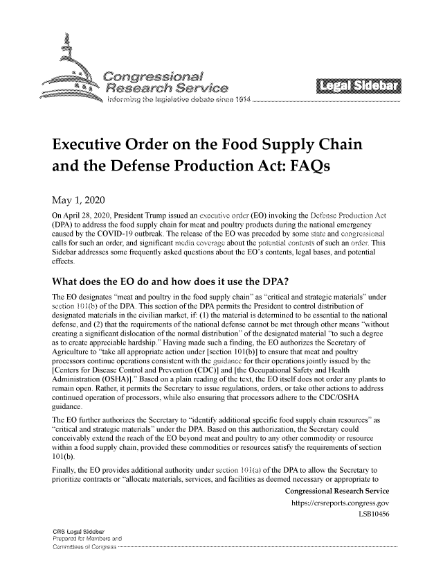 handle is hein.crs/govdaez0001 and id is 1 raw text is: 








     i% 'N\    r






Executive Order on the Food Supply Chain

and the Defense Production Act: FAQs



May 1, 2020
On April 28, 2020, President Trump issued an executive order (EO) invoking the Defionse Production Act
(DPA) to address the food supply chain for meat and poultry products during the national emergency
caused by the COVID-19 outbreak. The release of the EO was preceded by some state and congress i-a]
calls for such an order, and significant media coverage about the pokntial contcnts of such an order. This
Sidebar addresses some frequently asked questions about the EO's contents, legal bases, and potential
effects.

What does the EO do and how does it use the DPA?
The EO designates meat and poultry in the food supply chain as critical and strategic materials under
section 10 1(b) of the DPA. This section of the DPA permits the President to control distribution of
designated materials in the civilian market, if: (1) the material is determined to be essential to the national
defense, and (2) that the requirements of the national defense cannot be met through other means without
creating a significant dislocation of the normal distribution of the designated material to such a degree
as to create appreciable hardship. Having made such a finding, the EO authorizes the Secretary of
Agriculture to take all appropriate action under [section 101 (b)] to ensure that meat and poultry
processors continue operations consistent with the guidaance for their operations jointly issued by the
[Centers for Disease Control and Prevention (CDC)] and [the Occupational Safety and Health
Administration (OSHA)]. Based on a plain reading of the text, the EO itself does not order any plants to
remain open. Rather, it permits the Secretary to issue regulations, orders, or take other actions to address
continued operation of processors, while also ensuring that processors adhere to the CDC/OSHA
guidance.
The EO further authorizes the Secretary to identify additional specific food supply chain resources as
critical and strategic materials under the DPA. Based on this authorization, the Secretary could
conceivably extend the reach of the EO beyond meat and poultry to any other commodity or resource
within a food supply chain, provided these commodities or resources satisfy the requirements of section
101(b).
Finally, the EO provides additional authority under section 10 1 (a) of the DPA to allow the Secretary to
prioritize contracts or allocate materials, services, and facilities as deemed necessary or appropriate to
                                                                 Congressional Research Service
                                                                   https://crsreports.congress.gov
                                                                                     LSB10456

CRS Legai Sidebar
Prepared for Members and
C om m ittees  ootC ongress  ...........................................................................................................................................................................................................


