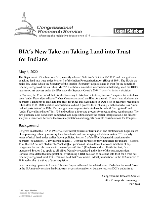 handle is hein.crs/govdafd0001 and id is 1 raw text is: 








    i% 'N \-x






BIA's New Take on Taking Land into Trust

for Indians



May 6, 2020
The Department of the Interior (DOI) recently released Solicitor's Opinion M-37055 and new guidamce
on taking land into trust under Section 5 of the Indian Reorganization Act (IRA) of 1934. The IRA is the
major law under which the Secretary of the Interior (Secretary) acquires land in trust for the benefit of
federally recognized Indian tribes. M-37055 withdrew an earlier interpretation that had guided the DOI's
land-into-trust process under the IRA since the Supreme Court's 2009  1rclcii v Sala-zmr decision.
In Carcieri, the Court ruled that, for the Secretary to take land into trust, Section 5 required tribes to have
been under Federal jurisdiction when Congress enacted the IRA. As a result, Carcieri cast doubt on the
Secretary's authority to take land into trust for tribes that were added to DOI's list of federally recognized
tribes after 1934. DOI's earlier interpretation laid out a process for evaluating whether a tribe was under
Federal jurisdiction in 1934. The new guidance requires tribes to have been both recognized and
under Federal jurisdiction in 1934 and outlines a four-step process for meeting those requirements. The
new guidance does not disturb completed land acquisitions under the earlier interpretation.This Sidebar
analyzes distinctions between the two interpretations and suggests possible considerations for Congress.

Background

Congress enacted the IRA in 1934 to end Federal policies of termination and allotment and begin an era
of empowering tribes by restoring their homelands and encouraging self-determination. To remedy
losses of tribal land under earlier federal policies, Section 5 of the IRA delegated discretion to the
Secretary to acquire ... any interest in lands ... for the purpose of providing lands for Indians. Section
19 of the IRA defines Indian to include[] all persons of Indian descent who are members of any
recognized Indian tribe now under Federal jurisdiction. (Emphasis added). Until Carcieri, DOI
interpreted Section 5 to apply to all tribes federally recognized at the time of the trust acquisition.
Carcieri invalidated that interpretation, overturning a DOI decision to take land into trust for a tribe not
federally recognized until 1983. Carcieri held that now under Federal jurisdiction in the IRA referred to
1934 rather than the time of trust acquisition.
In a concurring opinion in Carcieri, Justice Breyer addressed the related issue of whether the word now
in the IRA not only restricts land-into-trust acquisition authority, but also restricts DOI's authority to

                                                                    Congressional Research Service
                                                                      https://crsreports.congress.gov
                                                                                          LSB10460

CR~S LegzA S~edbzi
Prepare'd for Members and
C o m m it'e e s  o ; c o q g re s s  ----------------------------------------------------------------------------------------------------------------------------------------------------------------------------------------------------------


