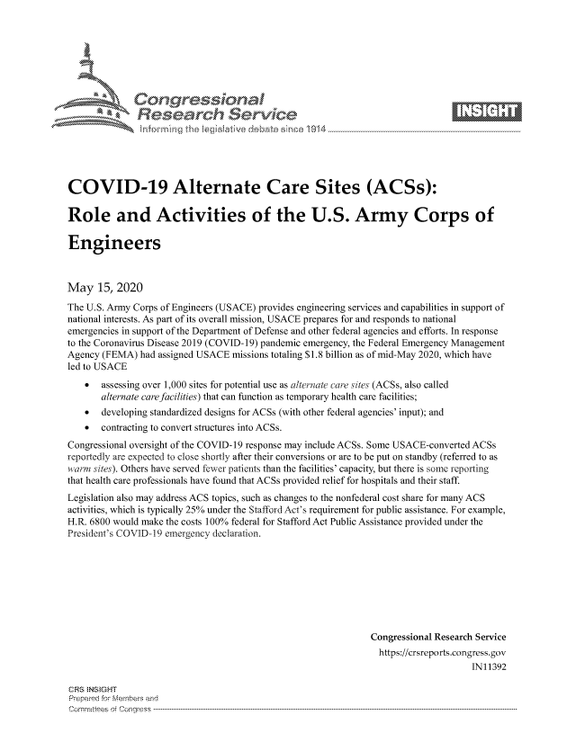 handle is hein.crs/govdane0001 and id is 1 raw text is: 









              Researh Sevice






COVID-19 Alternate Care Sites (ACSs):

Role and Activities of the U.S. Army Corps of

Engineers



May 15, 2020
The U.S. Army Corps of Engineers (USACE) provides engineering services and capabilities in support of
national interests. As part of its overall mission, USACE prepares for and responds to national
emergencies in support of the Department of Defense and other federal agencies and efforts. In response
to the Coronavirus Disease 2019 (COVID- 19) pandemic emergency, the Federal Emergency Management
Agency (FEMA) had assigned USACE missions totaling $1.8 billion as of mid-May 2020, which have
led to USACE
    *  assessing over 1,000 sites for potential use as alternate care sites (ACSs, also called
       alternate care facilities) that can function as temporary health care facilities;
    *  developing standardized designs for ACSs (with other federal agencies' input); and
    *  contracting to convert structures into ACSs.
Congressional oversight of the COVID-19 response may include ACSs. Some USACE-converted ACSs
reportedly are expected to close shortly after their conversions or are to be put on standby (referred to as
warm sites). Others have served fewer patients than the facilities' capacity, but there is some reporting
that health care professionals have found that ACSs provided relief for hospitals and their staff.
Legislation also may address ACS topics, such as changes to the nonfederal cost share for many ACS
activities, which is typically 25% under the Stafford Act's requirement for public assistance. For example,
H.R. 6800 would make the costs 100% federal for Stafford Act Public Assistance provided under the
President's COVID-I 9 emergency declaration.








                                                              Congressional Research Service
                                                                https://crsreports.congress.gov
                                                                                   IN11392

CRS NStGHT
Prepaimed for Mernbei-s and
Com mittees 4 o. C- --q s . . . . . . . . . . . . . . . . . . . . ..------------------------------------------------------------------------------------------------------------------------------------------------------------


