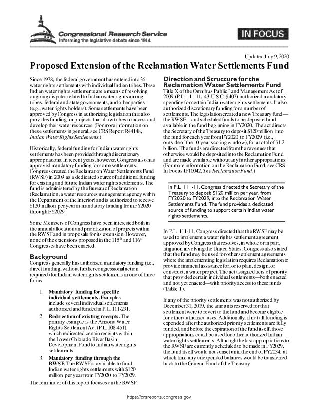 handle is hein.crs/govdarl0001 and id is 1 raw text is: 








                                                                                          Updated July 9,2020

Proposed Extension of the Reclamation Water Settlements Fund


Since 1978, the federal governmenthas entered into 36
water rights settlements with individual Indian tribes. These
Indian water rights settlements are a means ofresolving
ongoing disputes related to Indian water rights among
tribes, federal and state governments, and other parties
(e.g., water rights holders). Some settlements have been
approved byCongress in authorizing legislation that also
provides funding for projects that allow tribes to access and
develop their water res ources. (For more information on
these settlements in general, see CRS Report R44148,
Indian Water Rights Settlements.)

Historically, federal funding for Indian water rights
settlements has been provided through discretionary
appropriations. In recent years, however, Congress also has
approved mandatory funding for some settlements.
Congress created the Reclamation Water Settlements Fund
(RWSF) in 2009 as a dedicated sourceof additional funding
for existing and future Indian water rights settlements. The
fund is administeredby theBureau of Reclamation
(Reclamation, a water resources management agency within
the Department of the Interior) and is authorized to receive
$120 million per year in mandatory funding fromFY2020
through FY2029.

Some Members of Congress have been interestedboth in
the annual allocation and prioritization of projects within
the RWSF and in proposals for its extension. However,
none of the extensions proposed in the 115' and 116'
Congresses have been enacted.


Congress generally has authorized mandatory funding (i.e.,
direct funding, without further congressional action
required) for Indian water rights settlements in one of three
forms:

    1. Mandatory funding for specific
        individual settlements. Examples
        include several individual settlements
        authorized and funded in P.L. 111-291.
    2. Redirection of existing receipts. The
        primary example is the Arizona Water
        Rights SettlementAct (P.L. 108-451),
        which redirected certain receipts within
        the Lo wer Co lorado River Bas in
        Development Fund to Indian water rights
        settlements.
    3. Mandatory funding through the
        RWSF. The RWSFis available to fund
        Indian water rights settlements with $120
        million per year from FY2020 to FY2029.
The remainderof this report focuses onthe RWSF.


Title X of the Omnibus Public Land Management Actof
2009 (P.L. 111-11, 43 U.S.C. §407) authorized mandatory
spending for certain Indian water rights settlements. It also
authorized discretionary funding for a number of
settlements. The legislation created a new Treasury fund-
the RWSF-and scheduled funds to be deposited and
available in the fund beginning in FY2020. The act directs
the Secretary of the Treasury to deposit $120 million into
the fund for each year fromFY2020 to FY2029 (i.e.,
outside of the 10-year s coring window), for a totalof$1.2
billion. The funds are directed fromthe revenues that
otherwise would be deposited into the Reclamation Fund
and are made available without any further appropriations.
(For more information on the Reclamation Fund, see CRS
In Focus IF10042, The Reclamation Fund.)


  In P.L. I I I - I1, Congress directed the Secretary of the
  Treasury to deposit $120 million per year, from
  FY2020 to FY2029, into the Reclamation Water
  Settlements Fund. The fund provides a dedicated
  source of funding to support certain Indian water
  rights settlements.

In P.L. 111-11, Congress directed that the RWSF may be
used to implement a water rights settlement agreement
approved by Congress that resolves, in whole orin part,
litigation involving the United States. Congress also stated
that the fund may be used for other settlement agreements
where the implementing legislation requires Reclamation to
provide financial assistance for, or to plan, design, or
construct, awaterproject. The act assigned tiers of priority
that provided certain individual settlements-both enacted
and not yet enacted-with priority access to these funds
(Table 1).

If any of the priority settlements was not authorized by
December31, 2019, the amounts reserved for that
settlement were to revert to the fund and become eligible
for other authorized uses. Additionally, ifnot all funding is
expended after the authorized priority settlements are fully
funded, andbefore the expiration of the fund itself, those
appropriations could be used for other authorized Indian
water rights settlements. Although the last appropriations to
the RW SF are currently scheduled to be made in FY2029,
the fund itself would not sunset until the end of FY2034, at
which time any unexpended balances would be transferred
backto the General Fund of the Treasury.


A A '2


k


