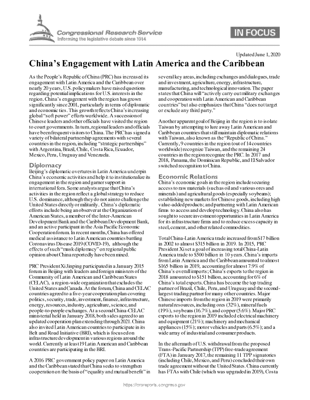 handle is hein.crs/govdaru0001 and id is 1 raw text is: 








                                                                                           Updated June 1, 2020

China's Engagement with Latin America and the Caribbean


As the People's Republic ofChina (PRC) has increased its
engagement with Latin America and the Caribbean over
nearly 20 years, U.S. policymakers have raised questions
regarding potential implications for U.S. interests in the
region. China's engagement with theregion has grown
significantly since2001, particularly in terms of diplomatic
and economic ties. This growthreflects China's increasing
global soft power efforts worldwide. A successionof
Chinese leaders and other officials have visited the region
to court governments. In turn, regional leaders and officials
have been frequentvisitors to China. The PRChas signed a
variety ofbilateral partnership agreements with several
countries in the region, including strategic partnerships
with Argentina, Brazil, Chile, Costa Rica, Ecuador,
Mexico, Peru, Uruguay and Venezuela.


Beijing's diplomatic overtures in Latin America underpin
China's economic activities andhelp it to institutionalize its
engagement in the region and garner support in
international fora. Some analysts argue that China's
activities in the region reflect a global strategy to reduce
U.S. dominance, although they do not aimto challenge the
United States directly or militarily. China's diplomatic
efforts include being an observer at the Organization of
American States, a member of the Inter-American
Development Bank and the Caribbean Development Bank,
and an active participant in the Asia Pacific Economic
Cooperation forum. In recent months, China has offered
medical assistance to Latin American countries battling
Coronavirus Disease 2019 (COVID-19), although the
effects ofsuch mask diplomacy on regional public
opinion about China reportedly havebeen mixed.

PRC PresidentXiJinping participated in a January 2015
forum in Beijing with leaders and foreign ministers of the
Conimunity of Latin American and Caribbean States
(CELAC), a region-wide organization that excludes the
United States and Canada. At the forum, China and CELAC
countries agreed to a five-year cooperation plan covering
politics, security, trade, investment, finance, infrastructure,
energy, resources, industry, agriculture, science, and
people-to-people exchanges. At a second China-CELAC
ministerial held in January 2018, both sides agreed to an
updated cooperation plan extending through 2021. China
also invited Latin American countries to participate in its
Belt and Road Initiative (BRI), which is focusedon
infrastructure developmentin various regions around the
world. Currently at least 19 Latin American and Caribbean
countries are participating in the BRI.

A 2016 PRC government policy paper on Latin America
and the Caribbean stated that China seeks to strengthen
cooperation on the basis ofequality andmutual benefit in


several key areas, including exchanges and dialogues, trade
and investment, agriculture, energy, infrastructure,
manufacturing, and technological innovation. The paper
states that China will actively carry outmilitary exchanges
and cooperation with Latin American and Caribbean
countriesbut also emphasizes thatChina does nottarget
or exclude any third party.

Another apparentgoal of Beijing in the region is to isolate
Taiwan by attempting to lure away Latin American and
Caribbean countries that s till maintain diplomatic relations
with Taiwan, also known as the Republic ofChina.
Currently, 9 countries in the region (out of 14 countries
worldwide) recognize Taiwan, and the remaining 24
countries in the regionrecognize the PRC. In 2017 and
2018, Panama, the Dominican Republic, and El Salvador
switched recognition to China.


China's economic goals in the region include securing
access to raw materials (such as oil and various ores and
minerals) and agricultural goods (especially soybeans);
establishing new markets forChinese goods, includinghigh
value-addedproducts; andpartnering with Latin American
firms to access and develop technology. China alsohas
s ought to secure investment opportunities in Latin America
for its infrastructure firms and to reduce excess capacity in
steel, cement, and other related commodities.

Total China-Latin America trade increased from$17 billion
in 2002 to almost $315 billion in 2019. In 2015, PRC
President Xi set a goal ofincreasing total China-Latin
America trade to $500 billion in 10 years. China's imports
from Latin America and the Caribbean amounted to almo st
$165 billion in 2019, accountingfor almost 7.9% of
China's overall imports; China's exports tothe region in
2018 amounted to $151 billion, accounting for 6% of
China's total exports. China has become the top trading
partner of Brazil, Chile, Peru, and Uruguay and the second-
largest trading partner for many other countries. Major
Chinese imports fromthe region in 2019 were primarily
naturalresources, including ores (32%), mineralfuels
(19%), soybeans (16.7%), and copper (5.6%). Major PRC
exports to the region in 2019 included electrical machinery
and equipment (21%); machinery andmechanical
appliances (15%); motor vehicles andparts (6.5%); and a
wide array of industrial and consumer products.

In the aftermath ofU.S. withdrawal from the proposed
Trans -Pacific Partnership (TPP) free-trade agreement
(FFA) in January 2017, the remaining 11 TPP signatories
(including Chile, Mexico, and Peru) concluded their own
trade agreement without the United States. China currently
has FTAs with Chile (which was upgraded in 2019), Costa


A A '2


k


y\


