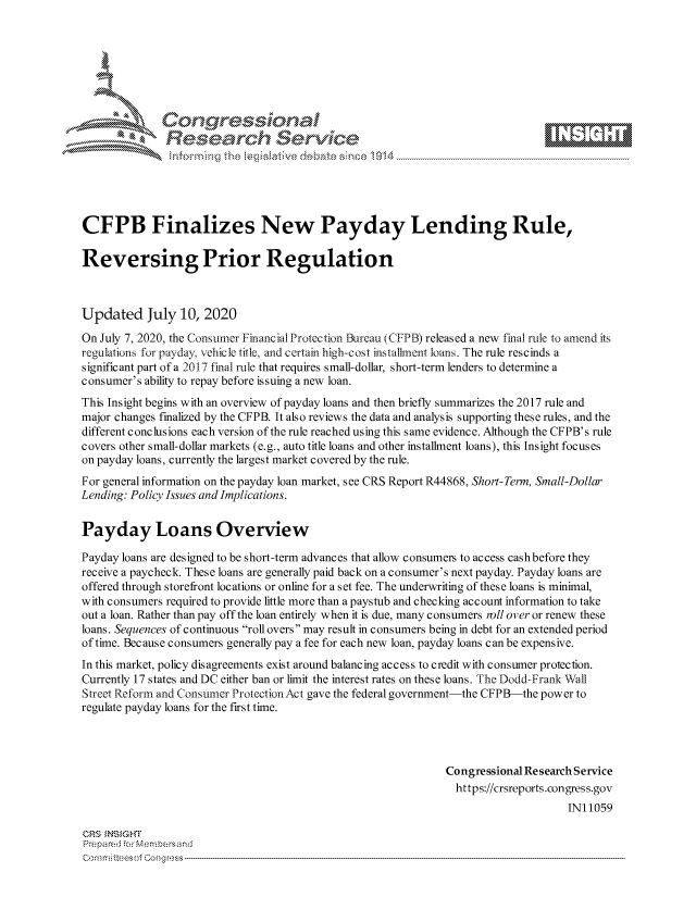 handle is hein.crs/govdasl0001 and id is 1 raw text is: 









               Researh Setwkc






CFPB Finalizes New Payday Lending Rule,

Reversing Prior Regulation



Updated July 10, 2020
On July 7, 2020, the Consumer Financial Protection Bureau (CFPB) released a new final rule to amend its
regulations for payday, vehicle title, and certain high-cost installnent loans. The rule rescinds a
significant part of a 2017 final rule that requires small-dollar, short-term lenders to determine a
consumer's ability to repay before issuing a new loan.
This Insight begins with an overview of payday loans and then briefly summarizes the 2017 rule and
major changes finalized by the CFPB. It also reviews the data and analysis supporting these rules, and the
different conclusions each version of the rule reached using this same evidence. Although the CFPB's rule
covers other small-dollar markets (e.g., auto title loans and other installment loans), this Insight focuses
on payday loans, currently the largest market covered by the rule.
For general information on the payday loan market, see CRS Report R44868, Short-Term, Small-Dollar
Lending: Policy Issues and Implications.


Payday Loans Overview

Payday loans are designed to be short-term advances that allow consumers to access cashbefore they
receive a paycheck. These loans are generally paid back on a consumer's next payday. Payday loans are
offered through storefront locations or online for a set fee. The underwriting of these loans is minimal,
with consumers required to provide little more than a paystub and checking account information to take
out a loan. Rather than pay off the loan entirely when it is due, many consumers roll over or renew these
loans. Sequences of continuous roll overs may result in consumers being in debt for an extended period
of time. Because consumers generally pay a fee for each new loan, payday loans can be expensive.
In this market, policy disagreements exist around balancing access to credit with consumer protection.
Currently 17 states and DC either ban or limit the interest rates on these loans. The Dodd-Frank Wall
Street Reform and Consumer Protection Act gave the federal government-the CFPB-the power to
regulate payday loans for the first time.




                                                              Congressional Research Service
                                                                https://crsreports.congress.gov
                                                                                   INI 1059

CRS MNS GHT
Prepa re -r -c-Membersand


