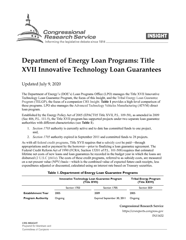 handle is hein.crs/govdate0001 and id is 1 raw text is: 









              Researh Sevice






Department of Energy Loan Programs: Title

XVII Innovative Technology Loan Guarantees



Updated July 9, 2020

The Department of Energy's (DOE's) Loan Programs Office (LPO) manages the Title XVII Innovative
Technology Loan Guarantee Program, the focus of this Insight, and the Tribal Energy Loan Guarantee
Program (TELGP), the focus of a companion CRS Insight. Table 1 provides a high-level comparison of
these programs. LPO also manages the Advanced Technology Vehicles Manufacturing (ATVM) direct
loan program.
Established by the Energy Policy Act of 2005 (EPACT05 Title XVII, P.L. 109-58), as amended in 2009
(Sec 406, P.L. 111-5), the Title XVII program has supported projects under two separate loan guarantee
authorities with different characteristics (see Table 1).
    1. Section 1703 authority is currently active and to date has committed funds to one project,
       and,
   2. Section 1705 authority expired in September 2011 and committed funds to 28 projects.
As with all federal credit programs, Title XVII requires that a subsidy cost be paid-through
appropriations and/or payment by the borrower-prior to finalizing a loan guarantee agreement. The
Federal Credit ReformAct of 1990 (FCRA; Section 13201 of P.L. 101-508) requires that estimated
lifetime net costs of new loans and loan guarantees be recorded in the budget year in which the loans are
disbursed (2 U.S.C §661c). The costs of these credit programs, referred to as subsidy costs, are measured
on a net present value (NPV) basis-which is the combined value of expected future cash receipts, less
expenditures adjusted or discounted, calculated using an interest rate based on Treasury securities.

                Table I. Department of Energy Loan Guarantee Programs
                        Innovative Technology Loan Guarantee Program Tribal Energy Program
                                       (Title XVII)                      (Title XXVI)
                            Section 1703            Section 1705          Section 503a
 Establishment Year  2005                     2009                  2005
 Program Authority   Ongoing                  Expired September 30, 2011 Ongoing

                                                              Congressional Research Service
                                                                https://crsreports.congress.gov
                                                                                   IN11432

CRS NSiGHT
Prepard For Merbers and
Comrm ttees  of Congress  ---------------------------------------------------------------------------------------------------------------------------------------------------------------------------------------



