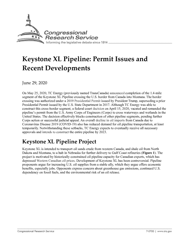 handle is hein.crs/govdatg0001 and id is 1 raw text is: 





   ICong ressin, l


              Resea rch Sevice





Keystone XL Pipeline: Permit Issues and

Recent Developments



June 29, 2020


On May 25, 2020, TC Energy (previously named TransCanada) announced completion of the 1.4-mile
segment of the Keystone XL Pipeline crossing the U.S. border from Canada into Montana. The border
crossing was authorized under a 2019 Presidential Permit issued by President Trump, superseding a prior
Presidential Permit issued by the U.S. State Department in 2017. Although TC Energy was able to
construct this cross-border segment, a federal court decision on April 15, 2020, vacated and remanded the
pipeline's permit from the U.S. Army Corps of Engineers (Corps) to cross waterways and wetlands in the
United States. The decision effectively blocks construction of other pipeline segments, pending further
Corps action or successful judicial appeal. An overall decline in oil imports from Canada due to
Coronavirus Disease 2019 (COVID-19) also has reduced demand for oil pipeline transportation, at least
temporarily. Notwithstanding these setbacks, TC Energy expects to eventually receive all necessary
approvals and intends to construct the entire pipeline by 2023.


Keystone XL Pipeline Project

Keystone XL is intended to transport oil sands crude from western Canada, and shale oil from North
Dakota and Montana, to a hub in Nebraska for further delivery to Gulf Coast refineries (Figure 1). The
project is motivated by historically constrained oil pipeline capacity for Canadian exports, which has
depressed Western Canadian oil prices. Development of Keystone XL has been controversial. Pipeline
proponents argue for increasing U.S. oil supplies from a stable ally, which they argue offers economic
benefits, especially jobs. Opponents express concern about greenhouse gas emissions, continued U.S.
dependency on fossil fuels, and the environmental risk of an oil release.


a x.' '''' '' -' ' '  '  ' 7-10','t  .


