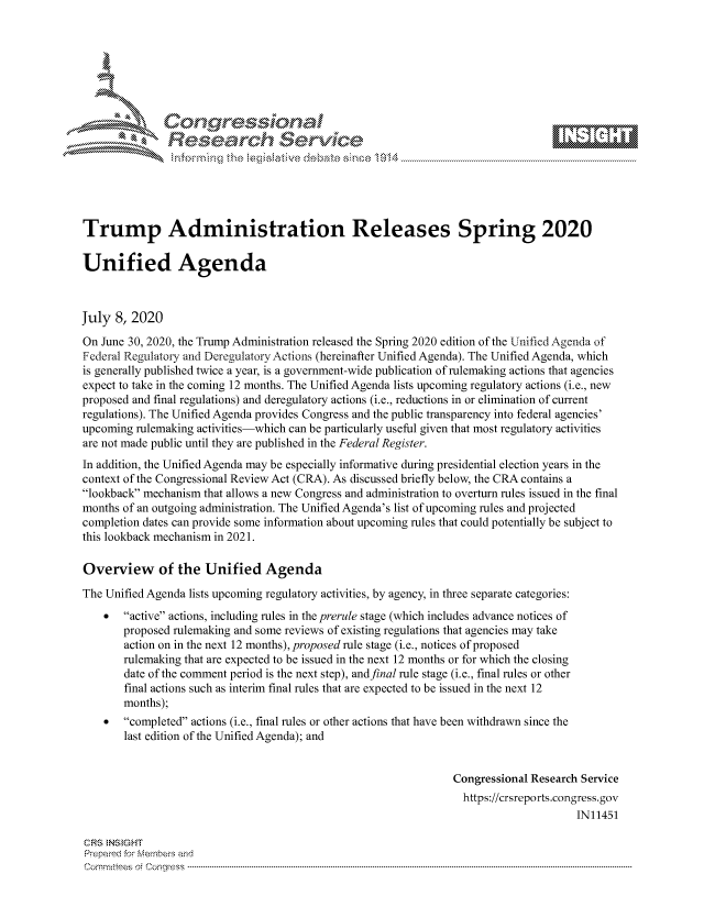 handle is hein.crs/govdatm0001 and id is 1 raw text is: 









               Researh Sevice






Trump Administration Releases Spring 2020

Unified Agenda



July 8, 2020
On June 30, 2020, the Trump Administration released the Spring 2020 edition of the Unified Agenda of
Federal Regulatory and Deregulatory Actions (hereinafter Unified Agenda). The Unified Agenda, which
is generally published twice a year, is a government-wide publication of rulemaking actions that agencies
expect to take in the coming 12 months. The Unified Agenda lists upcoming regulatory actions (i.e., new
proposed and final regulations) and deregulatory actions (i.e., reductions in or elimination of current
regulations). The Unified Agenda provides Congress and the public transparency into federal agencies'
upcoming rulemaking activities-which can be particularly useful given that most regulatory activities
are not made public until they are published in the Federal Register.
In addition, the Unified Agenda may be especially informative during presidential election years in the
context of the Congressional Review Act (CRA). As discussed briefly below, the CRA contains a
lookback mechanism that allows a new Congress and administration to overturn rules issued in the final
months of an outgoing administration. The Unified Agenda's list of upcoming rules and projected
completion dates can provide some information about upcoming rules that could potentially be subject to
this lookback mechanism in 2021.

Overview of the Unified Agenda
The Unified Agenda lists upcoming regulatory activities, by agency, in three separate categories:
    *  active actions, including rules in the prerule stage (which includes advance notices of
       proposed rulemaking and some reviews of existing regulations that agencies may take
       action on in the next 12 months), proposed rule stage (i.e., notices of proposed
       rulemaking that are expected to be issued in the next 12 months or for which the closing
       date of the comment period is the next step), andfinal rule stage (i.e., final rules or other
       final actions such as interim final rules that are expected to be issued in the next 12
       months);
    *  completed actions (i.e., final rules or other actions that have been withdrawn since the
       last edition of the Unified Agenda); and


                                                                Congressional Research Service
                                                                https://crsreports.congress.gov
                                                                                     IN11451

CF'S NStGHT
Prepai-ed for Mernbei-s and
Committees  o.i C- --q .. . . .. . . . . . .. . . . . .. . . . ..-----------------------------------------------------------------------------------------------------------------------------------------------------------


