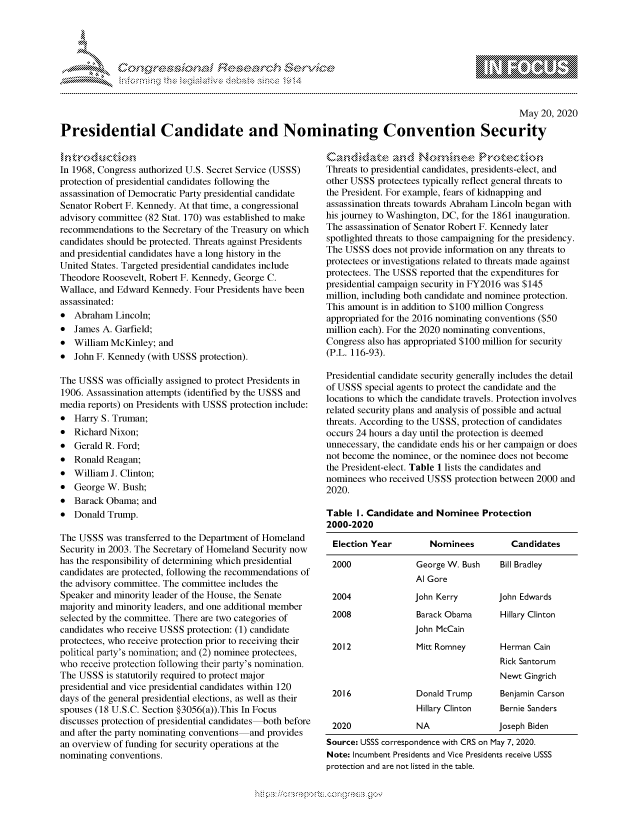 handle is hein.crs/govdatt0001 and id is 1 raw text is: 




01;0i E.$~                                  &


                                                                                                   May 20, 2020

Presidential Candidate and Nominating Convention Security


In 1968, Congress authorized U.S. Secret Service (USSS)
protection of presidential candidates following the
assassination of Democratic Party presidential candidate
Senator Robert F. Kennedy. At that time, a congressional
advisory committee (82 Stat. 170) was established to make
recommendations to the Secretary of the Treasury on which
candidates should be protected. Threats against Presidents
and presidential candidates have a long history in the
United States. Targeted presidential candidates include
Theodore Roosevelt, Robert F. Kennedy, George C.
Wallace, and Edward Kennedy. Four Presidents have been
assassinated:
* Abraham Lincoln;
* James A. Garfield;
* William McKinley; and
* John F. Kennedy (with USSS protection).

The USSS was officially assigned to protect Presidents in
1906. Assassination attempts (identified by the USSS and
media reports) on Presidents with USSS protection include:
* Harry S. Truman;
* Richard Nixon;
* Gerald R. Ford;
* Ronald Reagan;
* William J. Clinton;
* George W. Bush;
* Barack Obama; and
* Donald Trump.

The USSS was transferred to the Department of Homeland
Security in 2003. The Secretary of Homeland Security now
has the responsibility of determining which presidential
candidates are protected, following the recommendations of
the advisory committee. The committee includes the
Speaker and minority leader of the House, the Senate
majority and minority leaders, and one additional member
selected by the committee. There are two categories of
candidates who receive USSS protection: (1) candidate
protectees, who receive protection prior to receiving their
political party's nomination; and (2) nominee protectees,
who receive protection following their party's nomination.
The USSS is statutorily required to protect major
presidential and vice presidential candidates within 120
days of the general presidential elections, as well as their
spouses (18 U.S.C. Section §3056(a)).This In Focus
discusses protection of presidential candidates both before
and after the party nominating conventions and provides
an overview of funding for security operations at the
nominating conventions.


Threats to presidential candidates, presidents-elect, and
other USSS protectees typically reflect general threats to
the President. For example, fears of kidnapping and
assassination threats towards Abraham Lincoln began with
his journey to Washington, DC, for the 1861 inauguration.
The assassination of Senator Robert F. Kennedy later
spotlighted threats to those campaigning for the presidency.
The USSS does not provide information on any threats to
protectees or investigations related to threats made against
protectees. The USSS reported that the expenditures for
presidential campaign security in FY2016 was $145
million, including both candidate and nominee protection.
This amount is in addition to $100 million Congress
appropriated for the 2016 nominating conventions ($50
million each). For the 2020 nominating conventions,
Congress also has appropriated $100 million for security
(P.L. 116-93).

Presidential candidate security generally includes the detail
of USSS special agents to protect the candidate and the
locations to which the candidate travels. Protection involves
related security plans and analysis of possible and actual
threats. According to the USSS, protection of candidates
occurs 24 hours a day until the protection is deemed
unnecessary, the candidate ends his or her campaign or does
not become the nominee, or the nominee does not become
the President-elect. Table 1 lists the candidates and
nominees who received USSS protection between 2000 and
2020.

Table I. Candidate and Nominee Protection
2000-2020

Election Year         Nominees          Candidates

2000                George W. Bush    Bill Bradley
                   Al Gore
 2004              John Kerry        John Edwards
 2008               Barack Obama      Hillary Clinton
                   John McCain
 2012               Mitt Romney       Herman Cain
                                      Rick Santorum
                                      Newt Gingrich
 2016               Donald Trump      Benjamin Carson
                    Hillary Clinton   Bernie Sanders
 2020               NA               Joseph Biden
 Source: USSS correspondence with CRS on May 7, 2020.
 Note: Incumbent Presidents and Vice Presidents receive USSS
 protection and are not listed in the table.


         p\w gnom ggmm
mppm qq\
a             , q
'S             I
11LINUALiN,


