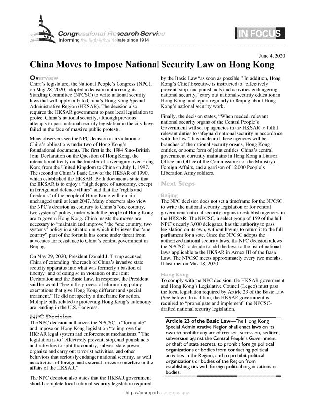 handle is hein.crs/govdaur0001 and id is 1 raw text is: 




01;0i E~$~                                  &


                                                                                                    June 4, 2020

China Moves to Impose National Security Law on Hong Kong


China's legislature, the National People's Congress (NPC),
on May 28, 2020, adopted a decision authorizing its
Standing Committee (NPCSC) to write national security
laws that will apply only to China's Hong Kong Special
Administrative Region (HKSAR). The decision also
requires the HKSAR government to pass local legislation to
protect China's national security, although previous
attempts to pass national security legislation in the city have
failed in the face of massive public protests.

Many observers see the NPC decision as a violation of
China's obligations under two of Hong Kong's
foundational documents. The first is the 1984 Sino-British
Joint Declaration on the Question of Hong Kong, the
international treaty on the transfer of sovereignty over Hong
Kong from the United Kingdom to China on July 1, 1997.
The second is China's Basic Law of the HKSAR of 1990,
which established the HKSAR. Both documents state that
the HKSAR is to enjoy a high degree of autonomy, except
in foreign and defence affairs and that the rights and
freedoms of the people of Hong Kong will remain
unchanged until at least 2047. Many observers also view
the NPC's decision as contrary to China's one country,
two systems policy, under which the people of Hong Kong
are to govern Hong Kong. China insists the moves are
necessary to maintain and improve the one country, two
systems policy in a situation in which it believes the one
country part of the formula has come under threat from
advocates for resistance to China's central government in
Beijing.

On May 29, 2020, President Donald J. Trump accused
China of extending the reach of China's invasive state
security apparatus into what was formerly a bastion of
liberty, and of doing so in violation of the Joint
Declaration and the Basic Law. In response, the President
said he would begin the process of eliminating policy
exemptions that give Hong Kong different and special
treatment. He did not specify a timeframe for action.
Multiple bills related to protecting Hong Kong's autonomy
are pending in the U.S. Congress.


The NPC decision authorizes the NPCSC to formulate
and impose on Hong Kong legislation to improve the
HKSAR legal system and enforcement mechanisms. The
legislation is to effectively prevent, stop, and punish acts
and activities to split the country, subvert state power,
organize and carry out terrorist activities, and other
behaviors that seriously endanger national security, as well
as activities of foreign and external forces to interfere in the
affairs of the HKSAR.

The NPC decision also states that the HKSAR government
should complete local national security legislation required


by the Basic Law as soon as possible. In addition, Hong
Kong's Chief Executive is instructed to effectively
prevent, stop, and punish acts and activities endangering
national security, carry out national security education in
Hong Kong, and report regularly to Beijing about Hong
Kong's national security work.

Finally, the decision states, When needed, relevant
national security organs of the Central People's
Government will set up agencies in the HKSAR to fulfill
relevant duties to safeguard national security in accordance
with the law. It is unclear if these agencies will be
branches of the national security organs, Hong Kong
entities, or some form of joint entities. China's central
government currently maintains in Hong Kong a Liaison
Office, an Office of the Commissioner of the Ministry of
Foreign Affairs, and a garrison of 12,000 People's
Liberation Army soldiers.




The NPC decision does not set a timeframe for the NPCSC
to write the national security legislation or for central
government national security organs to establish agencies in
the HKSAR. The NPCSC, a select group of 159 of the full
NPC's nearly 3,000 delegates, has the authority to pass
legislation on its own, without having to return it to the full
parliament for a vote. Once the NPCSC adopts the
authorized national security laws, the NPC decision allows
the NPCSC to decide to add the laws to the list of national
laws applicable to the HKSAR in Annex III of the Basic
Law. The NPCSC meets approximately every two months.
It last met on May 18, 2020.


To comply with the NPC decision, the HKSAR government
and Hong Kong's Legislative Council (Legco) must pass
the local legislation required by Article 23 of the Basic Law
(See below). In addition, the HKSAR government is
required to promulgate and implement the NPCSC-
drafted national security legislation.

  Article 23 of the Basic Law-The Hong Kong
  Special Administrative Region shall enact laws on its
  own to prohibit any act of treason, secession, sedition,
  subversion against the Central People's Government,
  or theft of state secrets, to prohibit foreign political
  organizations or bodies from conducting political
  activities in the Region, and to prohibit political
  organizations or bodies of the Region from
  establishing ties with foreign political organizations or
  bodies.


         p\w -- , gn'a', g-o
mppm qq\
a             , q
'S             I
11LIANJILiN,


