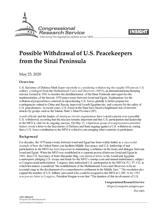 handle is hein.crs/govdaws0001 and id is 1 raw text is: 









               Researh Sevice





Possible Withdrawal of U.S. Peacekeepers

from the Sinai Peninsula



May 25, 2020

Overview

U.S. Secretary of Defense Mark Esper reportedly is considering w ithdrawing the roughly 450 person U.S.
military contingent from the M/lultinational Force and Observers (MFO), an international peacekeeping
mission formed in 1981 to monitor the demilitarization of the Sinai Peninsula and supervise the
implementation of the historic 1979 peace treaty between Israel and Egypt. Explanations for the
withdrawal proposal have centered on repositioning U.S. forces globally to better prepare for
contingencies related to China and Russia, improved Israeli-Egyptian ties, and concern for the safety of
U.S. peacekeepers. In recent years, U.S. forces in the Sinai have faced a heightened risk of terrorist
attacks by groups such as the Islamic State's Sinai Province (SP).
Israeli officials and the leaders ofAencrican Jewish organizations have voiced concern over a possible
U.S. withdrawal, asserting that the mission remains important and that U.S. participation and leadership
in the MFO is vital for its ongoing success. On May 13, a bipartisan group of congressional committee
leaders wrote a letter to the Secretaries of Defense and State arguing against a U.S. withdrawal, stating
that a U.S. force contribution to the MFO is critical to encouraging other countries to participate.

Background

For decades, the 1979 peace treaty between Israel and Egypt has been widely hailed as a successful
example of how the United States can facilitate Middle East peace, and U.S. leadership of and
participation in the MFO has been important in maintaining confidence in the treaty and dialogue between
Israel and Egypt. When the MFO was established in a separate protocol between Israel and Egypt in
1981, then U.S. Secretary of State Alexander Haig sent identical letters to his Israeli and Egyptian
counterparts pledging U.S. troops and funds for the MFO's startup costs and annual maintenance, subject
to Congressional authorization. Congress then authorized U.S. participation in the MFO in P.L. 97-132, in
which lawmakers considered the establishment of the Multinational Force and Observers to be an
essential stage in the development of a comprehensive settlement in the Middle East. The resolution also
capped the number of U.S. military personnelwho could be assigned to the MFO at 1,200. In his 1982
w ar powcrs letter to Congres s, President Reagan wrote that The duration of this involvement of U. S.

                                                                Congressional Re search Service
                                                                  https://crsreports.congress.gov
                                                                                     INI 1403

CRS MNS GHT
Prepared -cr Memn bersand
Co.. n ft i sofon mcC  n g ------------------------------------------------------------------------------------------------------------------------------------....................................-- - - - - - - - - - - - - - - - - - - - - - - - - - - - - - - - -


