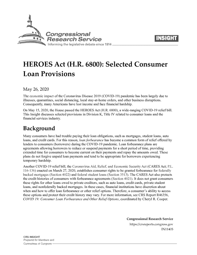 handle is hein.crs/govdawu0001 and id is 1 raw text is: 









               Researh Sevice





HEROES Act (H.R. 6800): Selected Consumer

Loan Provisions



May 26, 2020
The economic impact of the Coronavirus Disease 2019 (COVID-19) pandemic has been largely due to
illnesses, quarantines, social distancing, local stay-at-home orders, and other business disruptions.
Consequently, many Americans have lost income and face financial hardship.
On May 15, 2020, the House passed the HEROES Act (H.R. 6800), a wide-ranging COVID-19 relief bill.
This Insight discusses selected provisions in Division K, Title IV related to consumer loans and the
financial services industry.


Background

Many consumers have had trouble paying their loan obligations, such as mortgages, student loans, auto
loans, and credit cards. For this reason, loan forbearance has become a common form of relief offered by
lenders to consumers (borrowers) during the COVID- 19 pandemic. Loan forbearance plans are
agreements allowing borrowers to reduce or suspend payments for a short period of time, providing
extended time for consumers to become current on their payments and repay the amounts owed. These
plans do not forgive unpaid loan payments and tend to be appropriate for borrowers experiencing
temporary hardship.
Another COVID-19 relief bill, the Coronavirus Aid, Relief. and Economic Security Act (CARES Act; P[_.
116-136) enacted on March 27, 2020, establishes consumer rights to be granted forbearance for federally
backed mortgages (Section 4022) and federal student loans (Section 3513). The CARES Act also protects
the credit histories of consumers with forbearance agreements (Section 4021). It does not grant consumers
these rights for other loans owed to private creditors, such as auto loans, credit cards, private student
loans, and nonfederally backed mortgages. In these cases, financial institutions have discretion about
when and how to offer loan forbearance or other relief options. Therefore, a consumer's ability to access
these options and protect their credit history may vary. For more information, see CRS Report R46356,
COVID 19: Consumer Loan Forbearance and Other Relief Options, coordinated by Cheryl R. Cooper.




                                                               Congressional Research Service
                                                               https://crsreports.congress.gov
                                                                                    IN11405

CRS NStGHT
Prepaimed for Mernbei-s and
Committees  o.i C- --q .. . . . . . . . ...-----------------------------------------------------------------------------------------------------------------------------------------------------------------------


