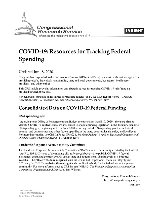 handle is hein.crs/govdaww0001 and id is 1 raw text is: 









              Researh Setwkc





COVID-19: Resources for Tracking Federal

Spending



Updated June 8, 2020

Congress has responded to the Coronavirus Disease 2019 (COVID-19)pandemic with various legislation
providing relief to individuals and families, state and local governments, businesses, health care
providers, and other entities.
This CRS Insight provides information on selected sources for tracking COVID-19 relief funding
provided through these bills.
For general information on resources for tracking federal funds, see CRS Report R44027, Tracking
Federal Awanis: USAspending.gov and Other Data Sources, by Jennifer Teefy.


Consolidated Data on COVID-19 Federal Funding

USAspending.gov

According to an Office of Management and Budget rnemorandun (April 10, 2020), there are plans to
identify COVID- 19-related federal awards linked to specific funding legislation in the Treasury database
USAspending.gov, beginning with the June 2020 reporting period. USAspending.gov tracks federal
contract and grant awards and other federal spending at the state, congressional district, and local levels.
For more information, see CRS In Focus IF 10231, Tracking FederalAwards in States and Congressional
Districts Using USAspending. gov, by Jennifer Teefy.

Pandemic Response Accountability Committee

The Pandemic Response Accountability Committee (PRAC), a new federal entity created by the CARES
Act (P.L. 116-136)-one of the funding bills referenced above-is to publish COVID-19 federal
assistance, grant, and contract awards data at state and congressional district levels as it becomes
available. The PRAC website is integrated with the Council of inspectors General on Integrity and
Efficiency's (CIGIE's) website, the oversight and coordination body for the federal inspector general
community. For more information, see CRS Insight IN11343, The Pandemic Response Accountability
Committee: Organization and Duties, by Ben Wilhelm.

                                                             Congressional Research Service
                                                               https://crsreports.congress.gov
                                                                                 INI 1407

CRS MN GHT
Prepared -,or Membersand


