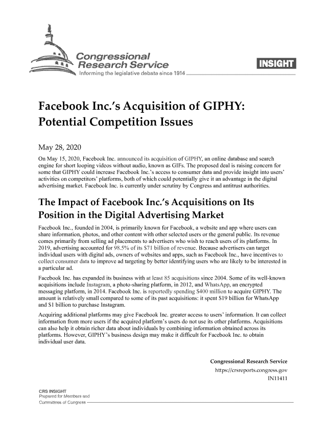 handle is hein.crs/govdaxr0001 and id is 1 raw text is: 









               Researh Sevice






Facebook Inc.'s Acquisition of GIPHY:

Potential Competition Issues



May 28, 2020

On May 15, 2020, Facebook Inc. announced its acquisition of GIPHY, an online database and search
engine for short looping videos without audio, known as GIFs. The proposed deal is raising concern for
some that GIPHY could increase Facebook Inc.'s access to consumer data and provide insight into users'
activities on competitors' platforms, both of which could potentially give it an advantage in the digital
advertising market. Facebook Inc. is currently under scrutiny by Congress and antitrust authorities.


The Impact of Facebook Inc.'s Acquisitions on Its

Position in the Digital Advertising Market

Facebook Inc., founded in 2004, is primarily known for Facebook, a website and app where users can
share information, photos, and other content with other selected users or the general public. Its revenue
comes primarily from selling ad placements to advertisers who wish to reach users of its platforms. In
2019, advertising accounted for 98.5/o of its S71 billion of revenue. Because advertisers can target
individual users with digital ads, owners of websites and apps, such as Facebook Inc., have incentives to
collect consumer data to improve ad targeting by better identifying users who are likely to be interested in
a particular ad.
Facebook Inc. has expanded its business with at least 85 acquisitions since 2004. Some of its well-known
acquisitions include Instagram, a photo-sharing platform, in 2012, and WhatsApp, an encrypted
messaging platform, in 2014. Facebook Inc. is reportedly spending $400 million to acquire GIPHY. The
amount is relatively small compared to some of its past acquisitions: it spent $19 billion for WhatsApp
and $I billion to purchase Instagram.
Acquiring additional platforms may give Facebook Inc. greater access to users' information. It can collect
information from more users if the acquired platform's users do not use its other platforms. Acquisitions
can also help it obtain richer data about individuals by combining information obtained across its
platforms. However, GIPHY's business design may make it difficult for Facebook Inc. to obtain
individual user data.


                                                               Congressional Research Service
                                                               https://crsreports.congress.gov
                                                                                    IN11411

GRS INSIGHT
Prepaed for Members and
Cornm ittees  o4 Corq ess  --------------------------------------------------------------------------------------------------------------------------------------------------------------------------------------


