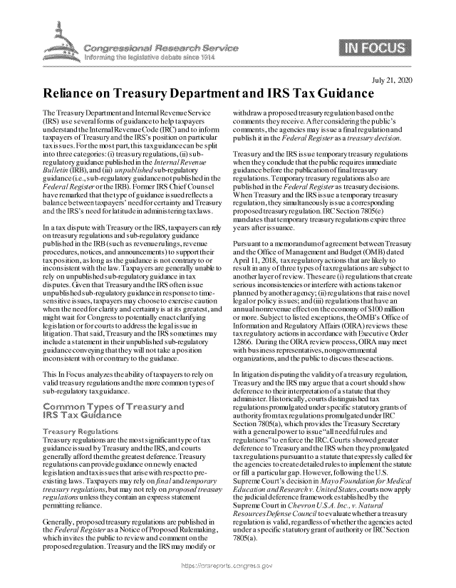 handle is hein.crs/govdayn0001 and id is 1 raw text is: 








                                                                                                   July 21, 2020

Reliance on Treasury Department and IRS Tax Guidance


The Treasury Department and Internal Revenue Service
(IRS) use severalforms ofguidanceto help taxpayers
understand the Internal Revenue Code (IRC) and to inforn
taxpayers of Treasury andthe IRS's position on particular
taxissues. Forthe most part, this taxguidancecan be split
into three categories: (i) treasuryregulations, (ii) sub-
regulatory guidance published in the InternalRevenue
Bulletin (IRB), and (iii) unpublished sub-regulatory
guidance (i.e., sub-regulatory guidancenotpublished in the
Federal Register or the IRB). Former IRS Chief Counsel
have remarked that thetype of guidance is suedreflects a
balance betweentaxpayers' need for certainty and Treasury
and the IRS's need for latitudein administering taxlaws.

In a tax dispute with Treasury or the IRS, taxpayers can rely
on treasury regulations and sub-regulatory guidance
published in the IRB (such as revenuerulings, revenue
procedures, notices, and announcements) to support their
taxposition, as long as the guidance is not contrary to or
inconsistent with the law. Taxpayers are generally unable to
rely on unpublished sub-regulatory guidance in tax
disputes. Given that Treasury and the IRS often is sue
unpublished sub-regulatory guidancein responseto time-
sensitive is sues, taxpayers may chooseto exercise caution
when the need for clarity and certainty is at its greatest, and
might wait for Congress to potentially enact clarifying
legislation or for courts to address the legal is sue in
litigation. Th at s aid, Treasury and the IRS s ometimes may
include a statement in their unpublished sub-regulatory
guidance conveying that they will not take a position
inconsistent with or contrary to the guidance.

This In Focus analyzes the ability of taxpayers to rely on
valid treasury regulations andthe more common types of
sub-regulatory taxguidance.

comnmon T, wmms A           esLrart



Treasury regulations are the most significant type of tax
guidance is sued by Treasury and the IRS, and courts
generally afford themthe greatest deference. Treasury
regulations can provide guidance on newly enacted
legislation and taxis sues that arisewith respectto pre-
existing laws. Taxpayers may rely onfinal and temporary
treasury regulations, but may not rely on proposed treasury
regulations unless they contain an express statement
permitting reliance.

Generally, proposed treasury regulations are published in
the FederalRegister as a Notice of Proposed Rulemaking,
which invites the public to review and comment on the
proposed regulation. Treasuryand the IRS may modify or


withdraw a proposed treasury regulation based on the
comments theyreceive. After consideringthe public's
comments, the agencies may issue a final regulation and
publish it in the FederalRegister as a treasury decision.

Treasury and the IRS issue temporary treasury regulations
when they conclude that the public requires immediate
guidancebefore the publication of final treasury
regulations. Temporary treasury regulations also are
published in the Federal Register as treasury decisions.
When Treasury and the IRS issue a temporary treasury
regulation, they sirIultaneously is sue a corresponding
proposed treasury regulation. IRC Section 7805(e)
mandates that temporary treasuryregulations expire three
years after issuance.

Pursuant to a memorandumof agreement between Treasury
and the Office of Management and Budget (OMB) dated
April 11, 2018, taxregulatory actions that are likely to
result in any of three types oftaxregulations are subject to
another layer of review. These are (i) regulations that create
serious inconsistencies or interfere with actions taken or
planned by another agency; (ii) regulations that raise novel
legalor policy is sues; and (iii) regulations thathave an
annual nonrevenue effecton theeconomy of $100 million
or more. Subject to listed exceptions, the OMB's Office of
Information and Regulatory Affairs (OIRA) reviews these
taxregulatory actions in accordance with Executive Order
12866. During the OIRA review process, OIRA may meet
with business representatives, nongovernmental
organizations, and the public to dis cuss these actions.

In litigation disputing the validity of a treasury regulation,
Treasury and the IRS may argue that a court should show
deference to their interpretation of a statute that they
administer. Historically, courts distinguished tax
regulations promulg ated under specific s tatutory grants of
authority froimtax regulations promulgated under IRC
Section 7805(a), which provides the Treasury Secretary
with a generalpower to is sue all needfulrules and
regulationsto enforce the IRC. Courts showed greater
deference to Treasury and the IRS when they promulgated
taxregulations pursuantto a statute that expres sly called for
the agencies to create detailed rules to implement the statute
or fill a particular gap. However, following the U.S.
Supreme Court's decision in Mayo Foundation for Medical
Education andResearch v. UnitedStates, courts now apply
the judicial deference framework establishedby the
Supreme Court in Chevron US.A. Inc., v. Natural
ResourcesDefense Council to evaluatewhether a treasury
regulation is valid, regardless of whether the agencies acted
under a specific statutory grant of authority or IRC Section
7805(a).


A A '2


xa    S
        1,k


y\



