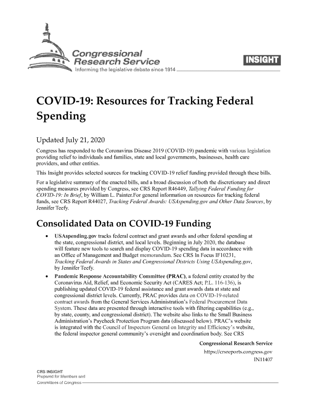 handle is hein.crs/govdazc0001 and id is 1 raw text is: 









               Researh Sevice






COVID-19: Resources for Tracking Federal

Spending



Updated July 21, 2020
Congress has responded to the Coronavirus Disease 2019 (COVID-19) pandemic with various legislation
providing relief to individuals and families, state and local governments, businesses, health care
providers, and other entities.
This Insight provides selected sources for tracking COVID- 19 relief funding provided through these bills.
For a legislative summary of the enacted bills, and a broad discussion of both the discretionary and direct
spending measures provided by Congress, see CRS Report R46449, Tallying Federal Funding for
COVID-19: In Brief, by William L. Painter.For general information on resources for tracking federal
funds, see CRS Report R44027, Tracking Federal Awards: USAspending.gov and Other Data Sources, by
Jennifer Teefy.


Consolidated Data on COVID-19 Funding

    *  USAspending.gov tracks federal contract and grant awards and other federal spending at
       the state, congressional district, and local levels. Beginning in July 2020, the database
       will feature new tools to search and display COVID-19 spending data in accordance with
       an Office of Management and Budget memorandum. See CRS In Focus IF10231,
       Tracking Federal Awards in States and Congressional Districts Using USAspending.gov,
       by Jennifer Teefy.
    *  Pandemic Response Accountability Committee (PRAC), a federal entity created by the
       Coronavirus Aid, Relief, and Economic Security Act (CARES Act; P.L. 116-136), is
       publishing updated COVID-19 federal assistance and grant awards data at state and
       congressional district levels. Currently, PRAC provides data on COVID-19-related
       contract awards from the General Services Administration's Federal Procurement Data
       System. These data are presented through interactive tools with filtering capabilities (e.g.,
       by state, county, and congressional district). The website also links to the Small Business
       Administration's Paycheck Protection Program data (discussed below). PRAC's website
       is integrated with the Council of Inspectors General on Integrity and Efficiency's website,
       the federal inspector general community's oversight and coordination body. See CRS
                                                               Congressional Research Service
                                                               https://crsreports.congress.gov
                                                                                    IN11407

CRS NStGHT
Prepaimed for Mernbei-s and
Co-mmittees of Con-gress


