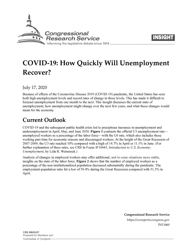 handle is hein.crs/govdaze0001 and id is 1 raw text is: 









Researh Service


COVID-19: How Quickly Will Unemployment

Recover?



July 17, 2020
Because of effects of the Coronavirus Disease 2019 (COVID-19) pandemic, the United States has seen
both high unemployment levels and record rates of change in those levels. This has made it difficult to
forecast unemployment from one month to the next. This Insight discusses the current state of
unemployment, how unemployment might change over the next few years, and what those changes would
mean for the economy.


Current Outlook

COVID- 19 and the subsequent public health crisis led to precipitous increases in unemployment and
underemployment in April, May, and June 2020. Figure 1 contrasts the official U3 unemployment rate-
unemployed workers as a percentage of the labor force-with the U6 rate, which also includes those
working part-time for economic reasons and discouraged workers. At the height of the Great Recession of
2007-2009, the U3 rate reached 10% compared with a high of 14.7% in April or 11.10% in June. (For
further explanation of these rates, see CRS In Focus IF 10443, Introduction to U.S. Economy:
Unemployment, by Lida R. Weinstock.)
Analysis of changes in employed workers may offer additional, and in some situations more stable,
insights on the state of the labor force. Figure 2 shows that the number of employed workers as a
percentage of the non-institutionalized population decreased substantially during the pandemic. The
employment-population ratio hit a low of 59.4% during the Great Recession compared with 51.3% in
April.










                                                             Congressional Research Service
                                                               https://crsreports.congress.gov
                                                                                  IN11460


CFRS NS GHT
Prepaimed for Mernbeis and
Committees of Congress .....


