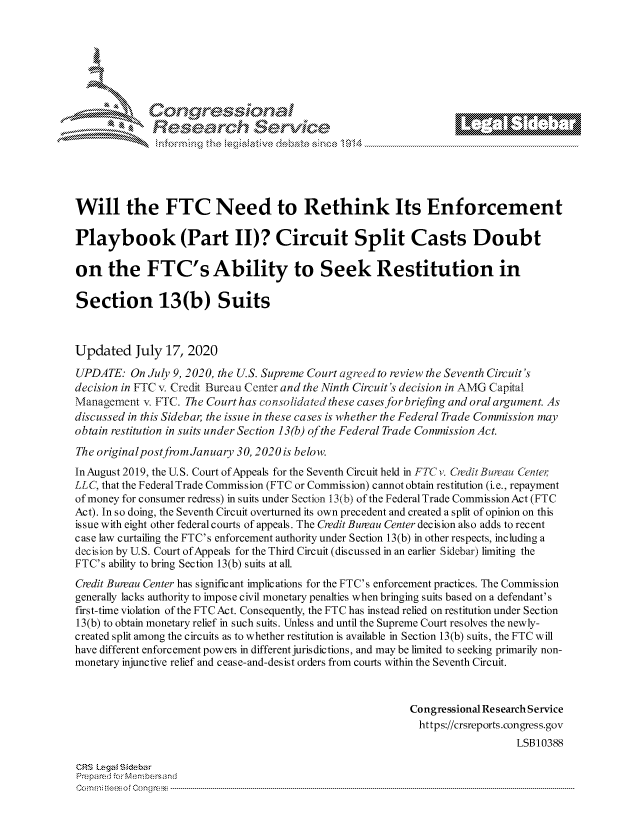 handle is hein.crs/govdazk0001 and id is 1 raw text is: 








                 Resarh Service





Will the FTC Need to Rethink Its Enforcement

Playbook (Part II)? Circuit Split Casts Doubt

on the FTC's Ability to Seek Restitution in

Section 13(b) Suits



Updated July 17, 2020
UPDATE: On July 9, 2020, the U.S. Supreme Court agreed to review the Seventh Circuit's
decision in FTC v. Credit Bureau Center and the Ninth Circuit's decision in AMG Capital
Management . FTC. The Court has consolidated these cases for briefing and oral argument. As
discussed in this Sidebar, the issue in these cases is whether the Federal Trade Commission may
obtain restitution in suits under Section 13(b) of the Federal Trade Commission Act.
The originalpostfrom January 30,2020 is below.
In August 2019, the U.S. Court of Appeals for the Seventh Circuit held in FTC v. Credit Bureau Cenier
LLC, that the Federal Trade Commission (FTC or Commission) cannot obtain restitution (i. e., repayment
of money for consumer redress) in suits under Section 13(b) of the Federal Trade CommissionAct (FTC
Act). In so doing, the Seventh Circuit overturned its own precedent and created a split of opinion on this
issue with eight other federal courts of appeals. The Credit Bureau Center decision also adds to recent
case law curtailing the FTC's enforcement authority under Section 13(b) in other respects, including a
decision by U.S. Court of Appeals for the Third Circuit (discussed in an earlier Sidebar) limiting the
FTC's ability to bring Section 13(b) suits at all.
Credit Bureau Center has significant implications for the FTC's enforcement practices. The Commission
generally lacks authority to impose civil monetary penalties when bringing suits based on a defendant's
first-time violation of the FTC Act. Consequently, the FTC has instead relied on restitution under Section
13(b) to obtain monetary relief in such suits. Unless and until the Supreme Court resolves the newly-
created split among the circuits as to whether restitution is available in Section 13(b) suits, the FTC will
have different enforcement powers in different jurisdictions, and may be limited to seeking primarily non-
monetary injunctive relief and cease-and-desist orders from courts within the Seventh Circuit.



                                                            Congressional Research Service
                                                            https://crsreports.congress.gov
                                                                               LSB10388

CRS Lega i&sebar
Prepa red.r Membersand
C o m m ; .. e e s o f  C o   n g  clC o   n --------------... --------------------------------------------------------------------------------------------------------------------------------------------------------------------------------.........


