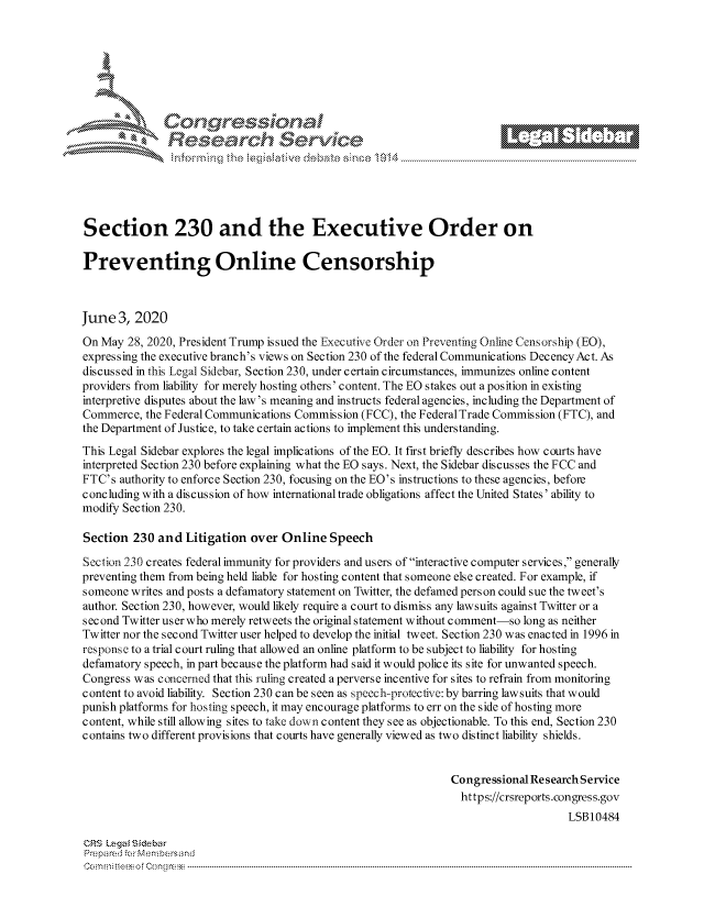 handle is hein.crs/govdazr0001 and id is 1 raw text is: 









                   Resarh Service






Section 230 and the Executive Order on

Preventing Online Censorship



June 3, 2020
On May 28, 2020, President Trump issued the Executive Order on Preventing Online Censorship (EO),
expressing the executive branch's views on Section 230 of the federal Communications DecencyAct. As
discussed in this Legal Sidebar, Section 230, under certain circumstances, immunizes online content
providers from liability for merely hosting others' content. The EO stakes out a position in existing
interpretive disputes about the law's meaning and instructs federal agencies, including the Department of
Commerce, the Federal Communications Commission (FCC), the Federal Trade Commission (FTC), and
the Department of Justice, to take certain actions to implement this understanding.
This Legal Sidebar explores the legal implications of the EO. It first briefly describes how courts have
interpreted Section 230 before explaining what the EO says. Next, the Sidebar discusses the FCC and
FTC's authority to enforce Section 230, focusing on the EO's instructions to these agencies, before
concluding with a discussion of how international trade obligations affect the United States' ability to
modify Section 230.

Section 230 and Litigation over Online Speech

Section 230 creates federal immunity for providers and users of interactive computer services, generally
preventing them from being held liable for hosting content that someone else created. For example, if
someone writes and posts a defamatory statement on Twitter, the defamed person could sue the tweet's
author. Section 230, however, would likely require a court to dismiss any lawsuits against Twitter or a
second Twitter userwho merely retweets the original statement without comment-so long as neither
Twitter nor the second Twitter user helped to develop the initial tweet. Section 230 was enacted in 1996 in
response to a trial court ruling that allowed an online platform to be subject to liability for hosting
defamatory speech, in part because the platform had said it would police its site for unwanted speech.
Congress was concerned that this ruling created a perverse incentive for sites to refrain from monitoring
content to avoid liability. Section 230 can be seen as spcech-protective: by barring lawsuits that would
punish platforms for hosting speech, it may encourage platforms to err on the side of hosting more
content, while still allowing sites to take down content they see as objectionable. To this end, Section 230
contains two different provisions that courts have generally viewed as two distinct liability shields.


                                                                Congressional Research Service
                                                                  https://crsreports.congress.gov
                                                                                    LSB10484

CRS Lega i&sebar
Prepared .'r Membersand
C o m m ; .. e e s o f Cen o   l C o   n ----------------------------------------------------------------------------------------------------------------------------------------------------------------------------------------------...........


