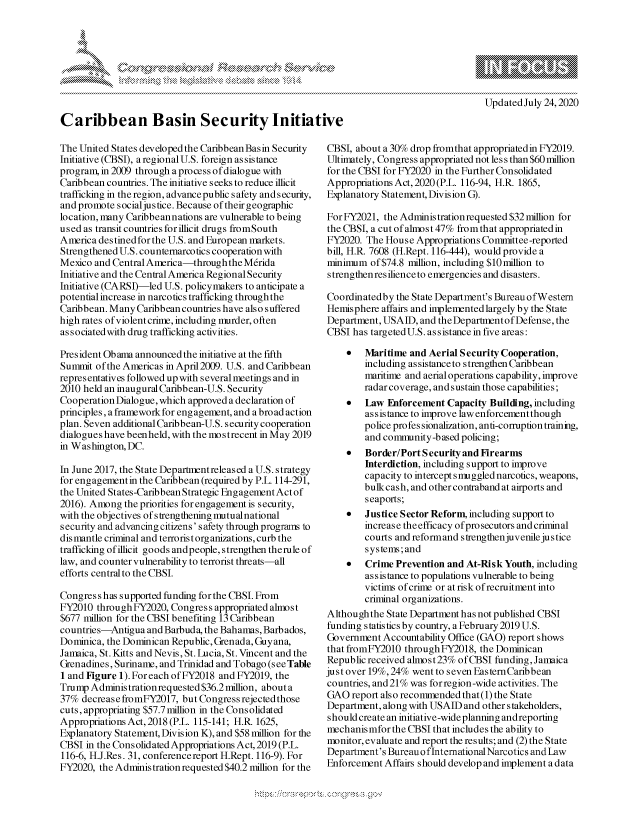 handle is hein.crs/govdbbh0001 and id is 1 raw text is: 









Caribbean Basin Security Initiative


Updated July 24,2020


The United States developed the Caribbean Basin Security
Initiative (CBSI), a regional U.S. foreign as sis tance
program, in 2009 through a process of dialogue with
Caribbean countries. The initiative seeks to reduce illicit
trafficking in the region, advancepublic safety and security,
and promote socialjustice. Because of their geographic
location, many Caribbeannations are vulnerable to being
used as transit countries for illicit drugs fromSouth
America destined for the U.S. and European markets.
Strengthened U.S. countemarcotics cooperation with
Mexico and Central America-through the M6rida
Initiative and the Central America Regional Security
Initiative (CARSI)-led U.S. policymakers to anticipate a
potential increase in narcotics trafficking through the
Caribbean. Many Caribbean countries have also suffered
high rates of violent crime, including murder, often
associatedwith drug trafficking activities.

President Obama announced the initiative at the fifth
Summit of the Americas in April2009. U.S. and Caribbean
representatives followed up with several meetings and in
2010 held an inaugural Caribbean-U.S. Security
Cooperation Dialogue, which approved a declaration of
principles, a framework for engagement, and a broad action
plan. Seven additional Caribbean-U.S. security cooperation
dialogues have been held, with the mo s trecent in May 2019
in Washington, DC.

In June 2017, the State Departnentreleased a U.S. strategy
for engagementin the Caribbean (required by P.L. 114-291,
the United States-Caribbean Strategic Engagement Act of
2016). Among the priorities for engagement is security,
with the objectives of strengthening lmutualnational
security and advancing citizens' safety through programs to
dis mantle criminal and terrorist organizations, curb the
trafficking of illicit goods andpeople, strengthen therule of
law, and counter vulnerability to terrorist threats-all
efforts central to the CBSI.

Congress has supported funding for the CBSI. From
FY2010 throughFY2020, Congress appropriated almost
$677 million for the CBSI benefiting 13 Caribbean
countries-Antigua and Barbuda, the Bahamas, Barbados,
Dominica, the Dominican Republic, Grenada, Guyana,
Jamaica, St. Kitts and Nevis, St. Lucia, St. Vincent and the
Grenadines, Suriname, and Trinidad and Tobago (seeTable
1 and Figure 1). For each of FY2018 and FY2019, the
Trump Administration requested $36.2 million, about a
37% decrease fromFY2017, but Congress rejected those
cuts, appropriating $57.7million in the Consolidated
Appropriations Act, 2018 (P.L. 115-141; H.R 1625,
Explanatory Statenent, Division K), and $58 million for the
CBSI in the Cons olidated Appropriations Act, 2019 (P.L.
116-6, H.J.Res. 31, conferencereport H.Rept. 116-9). For
FY2020, the Administration requested $40.2 million for the


CBSI, about a 30% drop fromthat appropriated in FY2019.
Ultimately, Congress appropriated not less than $60 million
for the CBSI for FY2020 in the Further Consolidated
Appropriations Act, 2020 (P.L. 116-94, H.R. 1865,
Explanatory Statement, Division G).

For FY2021, the Administration requested $32 million for
the CBSI, a cut ofalnost 47% from that appropriated in
FY2020. The House Appropriations Committee-reported
bill, H.R. 7608 (H.Rept. 116-444), would provide a
minimum of $74.8 million, including $10million to
strengthen resilience to emergencies and disasters.

Coordinatedby the State Department's BureauofWestern
Hemisphere affairs and implemented largely by the State
Department, USAID, and the Departmrent ofDefense, the
CBSI has targetedU.S. assistance in five areas:

    *   Maritime and Aerial Security Cooperation,
        including assistanceto strengthen Caribbean
        maritime and aerialoperations capability, improve
        radar coverage, and sustain those capabilities;
    *   Law Enforcement Capacity Building, including
        assistance to improve law enforcement though
        police profes sionalization, anti-corruption training,
        and conmrunity-based policing;
    *   Border/Port S ecurity and Firearms
        Interdiction, including support to improve
        capacity to intercept smuggled narcotics, weapons,
        bulkcash, and other contraband at airports and
        seaports;
    *   Justice Sector Reform, including support to
        increase the efficacy of prosecutors and criminal
        courts and reformand strengthenjuvenile justice
        systems;and
    *   Crime Prevention and At-Risk Youth, including
        assistance to populations vulnerable to being
        victims of crime or at risk of recruitment into
        criminal organizations.
Although the State Department has not published CBSI
funding statistics by country, a February 2019 U.S.
Government Accountability Office (GAO) report shows
that fromFY2010 through FY2018, the Dominican
Republic received almost23% of CBSI funding, Jamaica
just over 19%, 24% went to seven EasternCaribbean
countries, and2l% was forregion-wide activities. The
GAO report also recommended that (1) the State
Department, along with USAID and other stakeholders,
should create an initiative-wide planning and reporting
mechanisimfor the CBSI that includes the ability to
monitor, evaluate and report the results; and (2) the State
Department's Bureau o fInternational Narcotics and Law
Enforcement Affairs should develop and implement a data


A A '2


