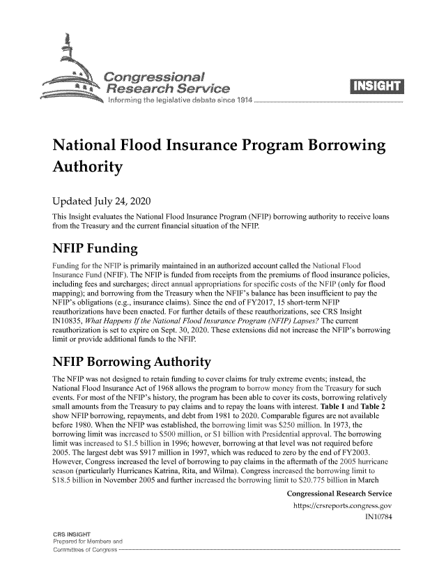 handle is hein.crs/govdbbo0001 and id is 1 raw text is: 









               Researh Sevice






National Flood Insurance Program Borrowing

Authority



Updated July 24, 2020
This Insight evaluates the National Flood Insurance Program (NFIP) borrowing authority to receive loans
from the Treasury and the current financial situation of the NFIR


NFIP Funding

Funding for the NFIP is primarily maintained in an authorized account called the National Flood
Insurance Ftnd (NFIF). The NFIP is funded from receipts from the premiums of flood insurance policies,
including fees and surcharges; direct annual appropriations for specific costs of the NFIP (only for flood
mapping); and borrowing from the Treasury when the NFIF's balance has been insufficient to pay the
NFIP's obligations (e.g., insurance claims). Since the end of FY2017, 15 short-term NFIP
reauthorizations have been enacted. For further details of these reauthorizations, see CRS Insight
IN10835, What Happens If the National Flood Insurance Program (NFIP) Lapses? The current
reauthorization is set to expire on Sept. 30, 2020. These extensions did not increase the NFIP's borrowing
limit or provide additional funds to the NFIR


NFIP Borrowing Authority

The NFIP was not designed to retain funding to cover claims for truly extreme events; instead, the
National Flood Insurance Act of 1968 allows the program to borrow money from the Treasury for such
events. For most of the NFIP's history, the program has been able to cover its costs, borrowing relatively
small amounts from the Treasury to pay claims and to repay the loans with interest. Table 1 and Table 2
show NFIP borrowing, repayments, and debt from 1981 to 2020. Comparable figures are not available
before 1980. When the NFIP was established, the borrowing limit was $250 million. In 1973, the
borrowing limit was increased to S500 million, or SI billion with Presidential approval. The borrowing
limit was increased to $1.5 billion in 1996; however, borrowing at that level was not required before
2005. The largest debt was $917 million in 1997, which was reduced to zero by the end of FY2003.
However, Congress increased the level of borrowing to pay claims in the aftermath of the 2005 hurricane
season (particularly Hurricanes Katrina, Rita, and Wilma). Congress increased the borrowing limit to
$18.5 billion in November 2005 and further increased the borrowing limit to $20.775 billion in March
                                                               Congressional Research Service
                                                               https://crsreports.congress.gov
                                                                                    IN10784

CRS  NS GHT
Prpred For Meumbers and
Comrm ttees  of Conress  ----------------------------------------------------------------------------------------------------------------------------------------------------------------------------------------


