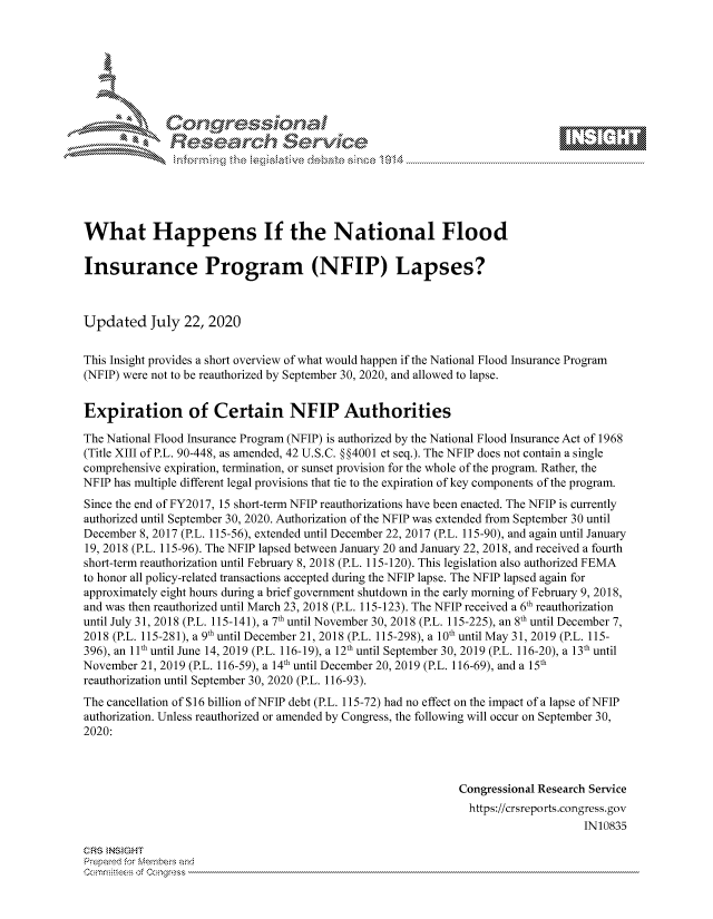 handle is hein.crs/govdbbp0001 and id is 1 raw text is: 









              Researh Sevice






What Happens If the National Flood

Insurance Program (NFIP) Lapses?



Updated July 22, 2020

This Insight provides a short overview of what would happen if the National Flood Insurance Program
(NFIP) were not to be reauthorized by September 30, 2020, and allowed to lapse.


Expiration of Certain NFIP Authorities

The National Flood Insurance Program (NFIP) is authorized by the National Flood Insurance Act of 1968
(Title XIII of P.L. 90-448, as amended, 42 U.S.C. §§4001 et seq.). The NFIP does not contain a single
comprehensive expiration, termination, or sunset provision for the whole of the program. Rather, the
NFIP has multiple different legal provisions that tie to the expiration of key components of the program.
Since the end of FY2017, 15 short-term NFIP reauthorizations have been enacted. The NFIP is currently
authorized until September 30, 2020. Authorization of the NFIP was extended from September 30 until
December 8, 2017 (P.L. 115-56), extended until December 22, 2017 (P.L. 115-90), and again until January
19, 2018 (P.L. 115-96). The NFIP lapsed between January 20 and January 22, 2018, and received a fourth
short-term reauthorization until February 8, 2018 (P.L. 115-120). This legislation also authorized FEMA
to honor all policy-related transactions accepted during the NFIP lapse. The NFIP lapsed again for
approximately eight hours during a brief government shutdown in the early morning of February 9, 2018,
and was then reauthorized until March 23, 2018 (P.L. 115-123). The NFIP received a 6th reauthorization
until July 31, 2018 (P.L. 115-141), a 7th until November 30, 2018 (P.L. 115-225), an 8th until December 7,
2018 (P.L. 115-281), a 9th until December 21, 2018 (P.L. 115-298), a 10th until May 31, 2019 (P.L. 115-
396), an 11th until June 14, 2019 (P.L. 116-19), a 12th until September 30, 2019 (P.L. 116-20), a 13th until
November 21, 2019 (P.L. 116-59), a 14th until December 20, 2019 (P.L. 116-69), and a 15th
reauthorization until September 30, 2020 (P.L. 116-93).
The cancellation of $16 billion of NFIP debt (P.L. 115-72) had no effect on the impact of a lapse of NFIP
authorization. Unless reauthorized or amended by Congress, the following will occur on September 30,
2020:



                                                             Congressional Research Service
                                                               https://crsreports.congress.gov
                                                                                  IN10835

CRS NSIGHT
Prepard for fembeivs aid


