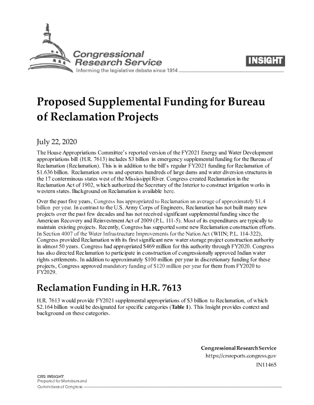 handle is hein.crs/govdbbt0001 and id is 1 raw text is: 









               Researh Sevice





Proposed Supplemental Funding for Bureau

of Reclamation Projects



July 22, 2020
The House Appropriations Committee's reported version of the FY2021 Energy and Water Development
appropriations bill (F R. 7613) includes $3 billion in emergency supplemental funding for the Bureau of
Reclamation (Reclamation). This is in addition to the bill's regular FY2021 funding for Reclamation of
$1.636 billion. Reclamation owns and operates hundreds of large dams and water diversion structures in
the 17 conterminous states west of the Mississippi River. Congress created Reclamation in the
Reclamation Act of 1902, which authorized the Secretary of the Interior to construct irrigation works in
western states. Background on Reclamation is available here.

Over the past five years, Congress has appropriated to Reclamation an average of approximately $1.4
billion per year. In contrast to the U.S. Army Corps of Engineers, Reclamation has not built many new
projects over the past few decades and has not received significant supplemental funding since the
American Recovery and ReinvestmentAct of 2009 (P.L. 111-5). Most of its expenditures are typically to
maintain existing projects. Recently, Congress has supported some new Reclamation construction efforts.
In Section 4007 of the Water Infrastructure Improvements forthe NationAct (WIIN; P.L. 114-322),
Congress provided Reclamation with its first significant new water storage project construction authority
in almost 50 years. Congress had appropriated $469 million for this authority through FY2020. Congress
has also directed Reclamation to participate in construction of congressionally approved Indian water
rights settlements. In addition to approximately $100 million per year in discretionary funding for these
projects, Congress approved mandatory funding of $120 million per year for them from FY2020 to
FY2029.


Reclamation Funding in H.R. 7613

H.R. 7613 would provide FY2021 supplemental appropriations of $3 billion to Reclamation, of which
$2.164 billion would be designated for specific categories (Table 1). This Insight provides context and
background on these categories.





                                                              Congressional Re search Service
                                                                https://crsreports.congress.gov
                                                                                   INI 1465

CRS MN GHT
Pre pa red .r Menbersand
Com0 , fti esefmo  gCo n  r -------------------------------------------------------------------------------------------------------------------------------------------------------------------------- - - - - - - - - - - - - - - - - - - - - - - - - - - - - - - - -


