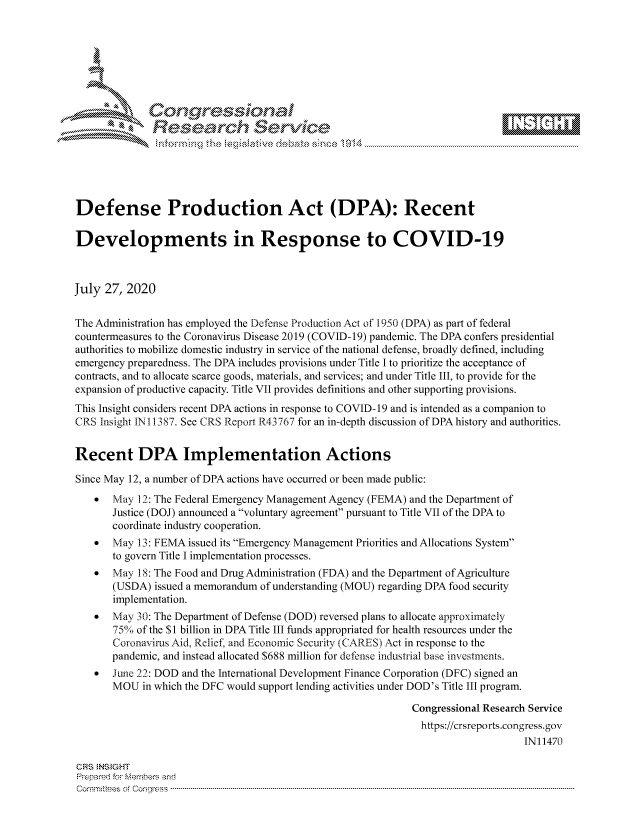 handle is hein.crs/govdbby0001 and id is 1 raw text is: 









              Researh Sevice





Defense Production Act (DPA): Recent

Developments in Response to COVID-19



July 27, 2020

The Administration has employed the Defense Production Act of 1950 (DPA) as part of federal
countermeasures to the Coronavirus Disease 2019 (COVID-19) pandemic. The DPA confers presidential
authorities to mobilize domestic industry in service of the national defense, broadly defined, including
emergency preparedness. The DPA includes provisions under Title I to prioritize the acceptance of
contracts, and to allocate scarce goods, materials, and services; and under Title III, to provide for the
expansion of productive capacity. Title VII provides definitions and other supporting provisions.
This Insight considers recent DPA actions in response to COVID-19 and is intended as a companion to
CRS Insight IN 11387. See CRS Report R43767 for an in-depth discussion of DPA history and authorities.


Recent DPA Implementation Actions

Since May 12, a number of DPA actions have occurred or been made public:
    *  May 12: The Federal Emergency Management Agency (FEMA) and the Department of
       Justice (DOJ) announced a voluntary agreement pursuant to Title VII of the DPA to
       coordinate industry cooperation.
    *  May 13: FEMA issued its Emergency Management Priorities and Allocations System
       to govern Title I implementation processes.
    *  May 18: The Food and Drug Administration (FDA) and the Department of Agriculture
       (USDA) issued a memorandum of understanding (MOU) regarding DPA food security
       implementation.
    *  May30: The Department of Defense (DOD) reversed plans to allocate approximately
       750 of the $1 billion in DPA Title III funds appropriated for health resources under the
       Coronavirus Aid, Relief, and Economic Security (CARES) Act in response to the
       pandemic, and instead allocated $688 million for defense industrial base investments.
    *  June 22: DOD and the International Development Finance Corporation (DFC) signed an
       MOU in which the DFC would support lending activities under DOD's Title III program.

                                                             Congressional Research Service
                                                             https://crsreports.congress.gov
                                                                                 IN11470

CRS NS GHT
Prpred For Meumbers and
Comrm ttees  of Conress  ----------------------------------------------------------------------------------------------------------------------------------------------------------------------------------------


