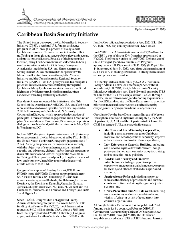 handle is hein.crs/govdbej0001 and id is 1 raw text is: 









Caribbean Basin Security Initiative


Updated August 12,2020


The United States developed the Caribbean Basin Security
Initiative (CBSI), a regional U.S. foreign as sis tance
program, in 2009 through a process of dialogue with
Caribbean countries. The initiative seeks to reduce illicit
trafficking in the region, advancepublic safety and security,
and promote socialjustice. Because of their geographic
location, many Caribbeannations are vulnerable to being
used as transit countries for illicit drugs fromSouth
America destined for the U.S. and European markets.
Strengthened U.S. countemarcotics cooperation with
Mexico and Central America-through the M6rida
Initiative and the Central America Regional Security
Initiative (CARSI)-led U.S. policymakers to anticipate a
potential increase in narcotics trafficking through the
Caribbean. Many Caribbean countries have also suffered
high rates of violent crime, including murder, often
associatedwith drug trafficking activities.

President Obama announced the initiative at the fifth
Summit of the Americas in April2009. U.S. and Caribbean
representatives followed up with several meetings and in
2010 held an inaugural Caribbean-U.S. Security
Cooperation Dialogue, which approved a declaration of
principles, a framework for engagement, and a broad action
plan. Seven additional Caribbean-U.S. security cooperation
dialogues have been held, with the mo s trecent in May 2019
in Washington, DC.

In June 2017, the State Departnentreleased a U.S. strategy
for engagementin the Caribbean (required by P.L. 114-291,
the United States-Caribbean Strategic Engagement Act of
2016). Among the priorities for engagement is security,
with the objectives of strengthening lmutualnational
security and advancing citizens' safety through programs to
dis mantle criminal and terrorist organizations, curb the
trafficking of illicit goods andpeople, strengthen therule of
law, and counter vulnerability to terrorist threats-all
efforts central to the CBSI.

Congress has supported funding for the CBSI. From
FY2010 throughFY2020, Congress appropriated almost
$677 million for the CBSI benefiting 13 Caribbean
countries-Antigua and Barbuda, the Bahamas, Barbados,
Dominica, the Dominican Republic, Grenada, Guyana,
Jamaica, St. Kitts and Nevis, St. Lucia, St. Vincent and the
Grenadines, Suriname, and Trinidad and Tobago (seeTable
1 and Figure 1).

Since FY2018, Congress has not approvedTrump
Administration budget requests that would have cut CBSI
funding significantly. For FY2020, the Administration
requested $40.2million for the CBSI, about a 30% drop
from that appropriated in FY2019. Ultimately, Congress
appropriated not less than $60 million for FY2020 in the


Further Cons olidated Appropriations Act, 2020 (P.L. 116-
94, H.R 1865, Explanatory Statement, Division G).

For FY2021, the Administration requested $32 million for
the CBSI, a cut ofalnost 47% from that appropriated in
FY2020. The House version of the FY2021 Department of
State, Foreign Operations, and Related Programs
appropriations bill, Division A of HR. 7608 (H.Rept. 116-
444), approved July 24,2020, would provide a minimum of
$74.8 million, including $10million to strengthenresilience
to emergencies and disasters.

In other legislative action, on July 29,2020, the House
Foreign Affairs Committee ordered reported, without
amendment, HR. 7703, the Caribbean Basin Security
Initiative Authorization Act. The billwould authorize $74.8
million for the CBSI for each year fromFY2021 through
FY2015, included monitoring and reporting requirements
for the CBSI, and require the State Departnent to prioritize
efforts to increase disaster response andresilience by
carrying out suchprogras in beneficiary countries.

Coordinatedby the State Department's Bureau of Western
Hemisphere affairs and implemented largely by the State
Department, USAID, and the Departmrent ofDefense, the
CBSI has targetedU.S. assistance in five areas:
    *   Maritime and Aerial Security Cooperation,
        including assistanceto strengthen Caribbean
        maritime and aerialoperations capability, improve
        radar coverage, and sustain those capabilities;
    *   Law Enforcement Capacity Building, including
        assistance to improve law enforcement though
        police profes sionalization, anti-corruption training,
        and conmrunity-based policing;
    *   Border/Port S ecurity and Firearms
        Interdiction, including support to improve
        capacity to intercept smuggled narcotics, weapons,
        bulkcash, and other contraband at airports and
        seaports;
    *   Justice Sector Reform, including support to
        increase theefficacy of prosecutors and criminal
        courts and reformand strengthenjuvenile justice
        systems;and
    *   Crime Prevention and At-Risk Youth, including
        assistance to populations vulnerable to being
        victims of crime or at risk of recruitment into
        criminal organizations.
Although the State Department has not published CBSI
funding statistics by country, a February 2019 U.S.
Government Accountability Office (GAO) report shows
that fromFY2010 through FY2018, the Dominican
Republic received almost23% of CBSI funding, Jamaica


A A '2



