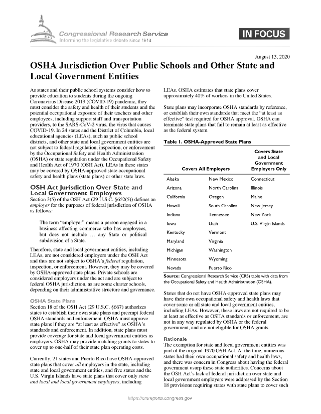 handle is hein.crs/govdbfj0001 and id is 1 raw text is: 




01;0i E.$~                                  &


                                                                                                August 13, 2020

OSHA Jurisdiction Over Public Schools and Other State and

Local Government Entities


As states and their public school systems consider how to
provide education to students during the ongoing
Coronavirus Disease 2019 (COVID-19) pandemic, they
must consider the safety and health of their students and the
potential occupational exposure of their teachers and other
employees, including support staff and transportation
providers, to the SARS-CoV-2 virus, the virus that causes
COVID-19. In 24 states and the District of Columbia, local
educational agencies (LEAs), such as public school
districts, and other state and local government entities are
not subject to federal regulation, inspection, or enforcement
by the Occupational Safety and Health Administration
(OSHA) or state regulation under the Occupational Safety
and Health Act of 1970 (OSH Act). LEAs in these states
may be covered by OSHA-approved state occupational
safety and health plans (state plans) or other state laws.

OS, ,,st ct                   ve.r St -  .

Section 3(5) of the OSH Act (29 U.S.C. §652(5)) defines an
employer for the purposes of federal jurisdiction of OSHA
as follows:

    The term employer means a person engaged in a
    business affecting commerce who has employees,
    but does not include ... any State or political
    subdivision of a State.
Therefore, state and local government entities, including
LEAs, are not considered employers under the OSH Act
and thus are not subject to OSHA'sfederal regulation,
inspection, or enforcement. However, they may be covered
by OSHA-approved state plans. Private schools are
considered employers under the act and are subject to
federal OSHA jurisdiction, as are some charter schools,
depending on their administrative structure and governance.


Section 18 of the OSH Act (29 U.S.C. §667) authorizes
states to establish their own state plans and preempt federal
OSHA standards and enforcement. OSHA must approve
state plans if they are at least as effective as OSHA's
standards and enforcement. In addition, state plans must
provide coverage for state and local government entities as
employers. OSHA may provide matching grants to states to
cover up to one-half of their state plan operating costs.

Currently, 21 states and Puerto Rico have OSHA-approved
state plans that cover all employers in the state, including
state and local government entities, and five states and the
U.S. Virgin Islands have state plans that cover only state
and local and local government employers, including


LEAs. OSHA estimates that state plans cover
approximately 40% of workers in the United States.

State plans may incorporate OSHA standards by reference,
or establish their own standards that meet the at least as
effective test required for OSHA approval. OSHA can
terminate state plans that fail to remain at least as effective
as the federal system.

Table I. OSHA-Approved State Plans

                                       Covers State
                                       and Local
                                       Government
        Covers All Employers         Employers Only

 Alaska            New Mexico        Connecticut
 Arizona           North Carolina    Illinois
 California        Oregon            Maine
 Hawaii            South Carolina    New Jersey
 Indiana           Tennessee         New York
 Iowa              Utah              U.S. Virgin Islands
 Kentucky          Vermont
 Maryland          Virginia
 Michigan          Washington
 Minnesota         Wyoming
 Nevada            Puerto Rico
 Source: Congressional Research Service (CRS) table with data from
the Occupational Safety and Health Administration (OSHA).

States that do not have OSHA-approved state plans may
have their own occupational safety and health laws that
cover some or all state and local government entities,
including LEAs. However, these laws are not required to be
at least as effective as OSHA standards or enforcement, are
not in any way regulated by OSHA or the federal
government, and are not eligible for OSHA grants.


The exemption for state and local government entities was
part of the original 1970 OSH Act. At the time, numerous
states had their own occupational safety and health laws,
and there was concern in Congress about having the federal
government usurp these state authorities. Concerns about
the OSH Act's lack of federal jurisdiction over state and
local government employers were addressed by the Section
18 provisions requiring states with state plans to cover such


         p\w gnom ggmm
mppm qq\
a             , q
'S             I
11LIANJILiN,



