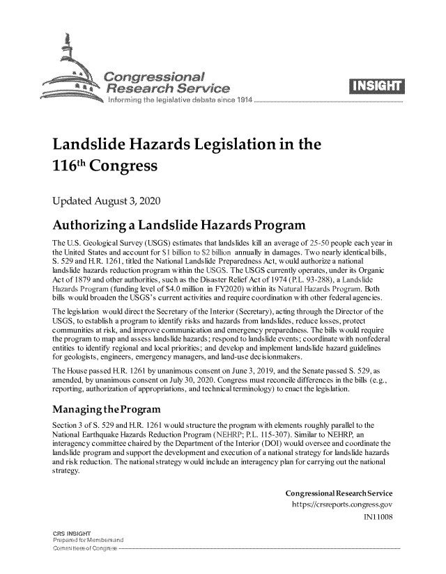 handle is hein.crs/govdbfm0001 and id is 1 raw text is: 







           *  Conqrcissioa

               flasearch Servi'ce





Landslide Hazards Legislation in the

116 h Congress



Updated August 3,2020


Authorizing a Landslide Hazards Program

The U.S. Geological Survey (USGS) estimates that landslides kill an average of 25-50 people each year in
the United States and account for $1 billion to S2 billion annually in damages. Two nearly identical bills,
S. 529 and FIR. 1261, titled the National Landslide Preparedness Act, would authorize a national
landslide hazards reduction program within the USGS. The USGS currently operates, under its Organic
Act of 1879 and other authorities, such as the Disaster Relief Act of 1974 (P.L. 93-288), a Landslide
Hazards Program (funding level of $4.0 million in FY2020) within its Natural Hazards Program. Both
bills would broaden the USGS's current activities and require coordination with other federal agencies.
The legislation would direct the Secretary of the Interior (Secretary), acting through the Director of the
USGS, to establish a program to identify risks and hazards from landslides, reduce losses, protect
communities at risk, and improve communication and emergency preparedness. The bills would require
the program to map and assess landslide hazards; respond to landslide events; coordinate with nonfederal
entities to identify regional and local priorities; and develop and implement landslide hazard guidelines
for geologists, engineers, emergency managers, and land-us e dec isionmakers.
The House passed HR. 1261 by unanimous consent on June 3, 2019, and the Senate passed S. 529, as
amended, by unanimous consent on July 30, 2020. Congress must reconcile differences in the bills (e.g.,
reporting, authorization of appropriations, and technical terminology) to enact the legislation.

Managing the Program

Section 3 of S. 529 and HR. 1261 would structure the program with elements roughly parallel to the
National Earthquake Hazards Reduction Program (NEHRP; P.L. 115-307). Similar to NEHRP, an
interagency committee chaired by the Department of the Interior (DOI) would oversee and coordinate the
landslide program and support the development and execution of a national strategy for landslide hazards
and risk reduction. The national strategy would include an interagency plan for carrying out the national
strategy.


                                                              Congressional Research Service
                                                                https://crsreports.congress.gov
                                                                                   INi 1008

ORS MN GHT
PrepareJ .r Membersand
C o ma n   m : i rtuE * oclCo r n ----------------------------------------------------------------------------------------------------------------------------------------------------------------------------------------------------------


