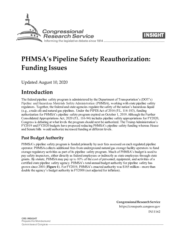 handle is hein.crs/govdbfo0001 and id is 1 raw text is: 









              Researh Setwkc





PHMSA's Pipeline Safety Reauthorization:

Funding Issues



Updated August 10, 2020


Introduction

The federal pipeline safety program is administered by the Department of Transportation's (DOT's)
Pipeline and Hazardous Materials SafetyAdministration (PHMSA), working with state pipeline safety
regulators. Together, the federal and state agencies regulate the safety of the nation's hazardous liquid
(e.g., crude oil) and natural gas pipelines. Under the PIPES Act of 2016 (P.L. 114-183), funding
authorization for PHMSA's pipeline safety program expired on October 1, 2019. Although the Further
Consolidated Appropriations Act, 2020 (P.L. 116-94) includes pipeline safety appropriations for FY2020,
Congress is debating at what levels the program should next be authorized. The Trump Administration's
FY2019 and FY2020 budgets have proposed reducing PHMSA's pipeline safety funding whereas House
and Senate bills would authorize increased funding at different levels.

Past Budget Authority
PHMSA's pipeline safety program is funded primarily by user fees assessed on each regulated pipeline
operator. PHMSA collects additional fees from underground natural gas storage facility operators to fund
storage regulatory activities as part of its pipeline safety program. Much of PHISA's budget is used to
pay safety inspectors, either directly as federal employees or indirectly as state employees through state
grants. By statute, PHMSA may pay up to 80% of the cost of personnel, equipment, and activities of a
certified state pipeline safety agency. PHISA's total annual budget authority for pipeline safety has
grown since 2001 (Figure 1). For FY2019, PHMSA's enacted authority was $165 million-more than
double the agency's budget authority in FY2008 (not adjusted for inflation).








                                                              Congressional Research Service
                                                              https://crsreports.congress.gov
                                                                                  IN11162

CRS MN GHT
Pre pa red .r Menbersand
Com0 , fti esefmo  gCo n  r -------------------------------------------------------------------------------------------------------------------------------------------------------------------------- - - - - - - - - - - - - - - - - - - - - - - - - - - - - - - - -


