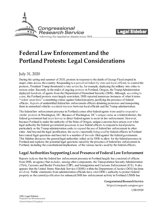 handle is hein.crs/govdbgl0001 and id is 1 raw text is: 







         ~* or 101 '







Federal Law Enforcement and the

Portland Protests: Legal Considerations



July 31, 2020
During the spring and summer of 2020, protests in response to the death of George Floyd erupted in
major cities across the country. Responding to a perceived failure by state and local officials to control the
protests, President Trump threatened to take action by, for example, deploying the military into cities to
restore order. Recently, in the midst of ongoing protests in Portland, Oregon, the TrumpAdministration
deployed hundreds of agents from the Department of Homeland Security (DHS). Although, according to
some, the Portland protests were largely nonviolent, DHS reported numerous instances of what it terms
violent anarchists committing crimes against federal property, justifying the presence of federal
officers. Reports of unidentified federal law enforcement officers detaining protestors and transporting
them in unmarked vehicles escalated tensions between local officials and the Trump administration.
The federal law enforcement presence in Portland comes after federal agents were used to respond to
similar protests in Washington, DC. Because of Washington, DC's unique status as a federal district, the
federal government had more leeway to direct federal agents to assist in law enforcement. However,
because Portland is under the authority of the State of Oregon, unique concerns have arisen over what
legal authority the federal government possesses to use federal officers to respond to local protests,
particularly as the Trump administration seeks to expand the use of federal law enforcement in other
cities. And beyond the legal justification, the tactics reportedly being used by federal officers in Portland
have raised legal questions and have led to a number of lawsuits filed against the federal government.
This Sidebar discusses the general legal authorities relied on by DHS to allow for the federal presence in
Portland and explores the potential legal questions raised by the presence of federal law enforcement in
Portland, including the constitutional implications of the various tactics used by the federal officers.

Legal Authorities Supporting Local Presence of Federal Law Enforcement

Reports indicate that the federal law enforcement presence in Portland largely has consisted of officers
from DHS, an agency that includes, among other components, the Transportation Security Administration
(TSA), Customs and Border Protection (CBP), and Immigration and Customs Enforcement (ICE). It also
appears that the United States Marshals Service (USMS) within the Department of Justice (DOJ) has been
involved. Public statements from administration officials have cited DHS's authority to protect federal
property as the central justification for enhanced DHS law enforcement activity in Portland (USMS has

                                                                Congressional Research Service
                                                                  https://crsreports.congress.gov
                                                                                    LSB10529

CRS Lega i&sebar
Prempa red .o    ---Membersand
CC ..m; t.. s o i  o ne  c o   : C--n-----. ----................... .............................. ............................. .............................. ............................. .............................. .............................


