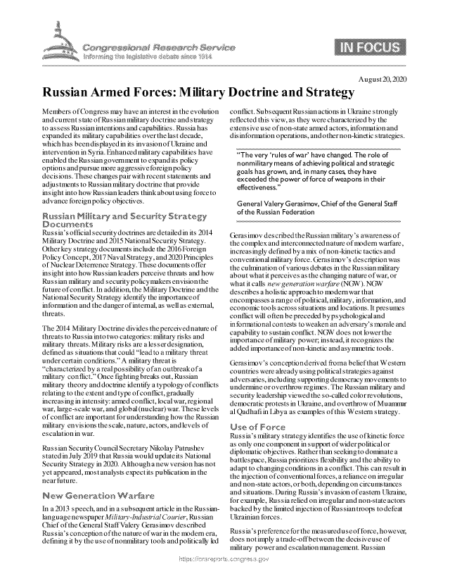 handle is hein.crs/govdblz0001 and id is 1 raw text is: 








August20,2020


Russian Armed Forces: Military Doctrine and Strategy


Members  ofCongress  may have an interest in the evolution
and current state ofRussianmilitary doctrine and strategy
to assess Russian intentions and capabilities. Russia has
expanded its military capabilities over the last decade,
which has beendisplayedin its invasionof Ukraine and
intervention in Syria. Enhanced military capabilities have
enabled the Russian govemment to expand its policy
options andpursue more aggressive foreign policy
decisions. These changes pair with recent statements and
adjustments to Russian nilitary doctrine that provide
insight into how Rus sian leaders think aboutusing forceto
advance foreign policy objectives.

Rumssian   MIlitary  a nd  Security   Strategy
Documen ,ts
Rus sia's official securitydoctrines are detailed in its 2014
Military Doctrine and 2015 National Security Strategy.
Other key strategy documents include the 2016 Foreign
Policy Concept, 2017 Naval Strategy, and 2020 Principles
of Nuclear Deterrence Strategy. These documents offer
insight into how Rus sian leaders perceive threats and how
Russian military and security policymakers envision the
future of conflict. In addition, the Military Doctrine and the
National Security Strategy identify the importanceof
information and the danger of internal, as well as external,
threats.

The 2014 Military Doctrine divides the perceivednature of
threats to Russia into two categories: military risks and
military threats. Military risks are ales ser designation,
defined as situations that could leadto a military threat
under certain conditions. A military threat is
characterized by a real pos sibility ofan outbreakof a
military conflict. Once fighting breaks out, Russian
military theory and doctrine identify atypologyofconflicts
relating to the extent and type of conflict, gradually
increasingin intensity: armed conflict, local war, regional
war, large-scale war, and global (nuclear) war. These levels
of conflict are important for understanding how the Russian
military envisions the scale, nature, actors, and levels of
escalation in war.

Russian Security Council Secretary Nikolay Patrushev
stated in July 2019 that Russia would updateits National
Security Strategy in 2020. Although anew version has not
yet appeared, most analysts expect its publication in the
near future.

New G eeration WarEare
In a 2013 speech, and in a subsequent article in the Rus sian-
language newspaper Military-Industrial Courier, Russian
Chief of the General Staff Valery Gerasimov described
Russia's conception ofthe nature of warin the modem era,
defining it by the use of nonmilitary tools and politically led


conflict. Subsequent Russian actions in Ukraine strongly
reflected this view, as they were characterized by the
extensive use ofnon-state armed actors, information and
disinformation operations, and other non-kinetic strategies.

  The  very 'rules of war' have changed. The role of
  nonmilitary means of achieving political and strategic
  goals has grown, and, in many cases, they have
  exceeded  the power of force of weapons in their
  effectiveness.

  General Valery Gerasimov, Chief of the General Staff
  of the Russian Federation


Gerasimov des cribedthe Rus sian military's awareness of
the complex and interconnected nature of modem warfare,
increasingly defined by amix ofnon-kinetic tactics and
conventional military force. Gerasimov's descriptionwas
the culmination of various debates in the Russian military
about what it perceives as the changing nature of war, or
what it calls new generation warfare (NGW). NGW
describes a holistic approach to modem war that
encompasses  a range ofpolitical, military, information, and
economic tools across situations and locations. It presumes
conflictwill often be preceded bypsychological and
informational contests to weaken an adversary's morale and
capability to sustain conflict. NGW does not lower the
importance ofnmilitary power; instead, it recognizes the
added importance ofnon -kinetic and asymmetric tools.

Gerasimov's conception derived froma beliefthat Western
countries were already using political strategies against
adversaries, including supporting democracy movements to
undermine or overthrow regimes. The Russian military and
security leadership viewed the so-called color revolutions,
democratic protests in Ukraine, and overthrow of Muamnur
al Qadhafiin Libya as examples ofthis Western strategy.

Use   of Force
Rus sia's military strategy identifies the use ofkinetic force
as only one component in support of widerpolitical or
diplomatic objectives. Rather than seeking to dominate a
battlespace, Russia prioritizes flexibility and the ability to
adapt to changing conditions in a conflict. This can result in
the injection of conventional forces, a reliance on irregular
and non-state actors,orboth, dependingon circumstances
and situations. During Russia's invasion of eastern Ukraine,
for example, Russiarelied on irregular and non-state actors
backed by the limited injection ofRussiantroops to defeat
Ukrainian forces.

Rus sia's preference for the measureduseofforce, however,
does not imply atrade-offbetween the decisiveuse of
military power and escalation management. Ru s sian


k


\g


