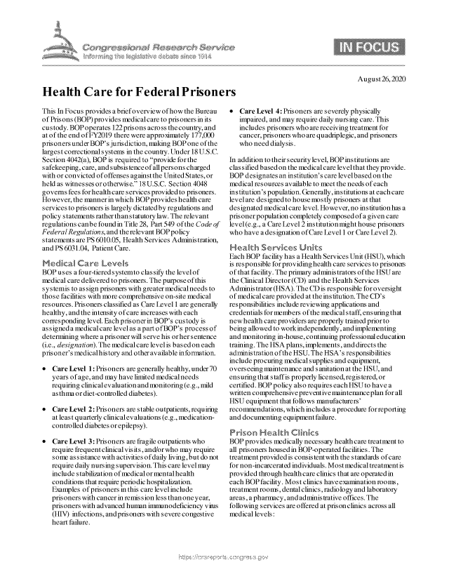 handle is hein.crs/govdbmf0001 and id is 1 raw text is: 




            k                            ah .-




Health Care for Federal Prisoners


August26,2020


This In Focus provides abriefoverview of how the Bureau
of Prisons (BOP) provides medical care to prisoners in its
custody. BOPoperates  l22prisons across thecountry, and
at of the end ofFY2019 there were approximately 177,000
prisoners under BOP's juris diction, making BOP one of the
largest correctional systems in the country. Under 18 U.S.C.
Section 4042(a), BOP is required to provide for the
safekeeping, care, and subsistenceof all persons charged
with or convicted of offenses against the United States, or
held as witnes ses or otherwis e. 18 U.S.C. Section 4048
governs fees for health care services provided to prisoners.
However,  the manner in which BOP provides health care
services to prisoners is largely dictated by regulations and
policy statements rather than statutory law. The relevant
regulations canbe found in Title 28, Part 549 of the Code of
Federal Regulations, and the relevant BOPpolicy
statements are PS 6010.05, Health Services Administration,
and PS 6031.04, Patient Care.

MedicaI Care Le-veIs
BOP  uses a four-tieredsystemto classify the levelof
medical care delivered to prisoners. The purpose of this
systemis to assign prisoners with greater medicalneeds to
those facilities with more comprehensive on-site medical
resources. Prisoners classified as Care Level 1 are generally
healthy, and the intensity of care increases with each
corresponding level. Each prisonerin BOP's custody is
assigneda medicalcare levelas apart ofBOP's process of
determining where aprisonerwill serve his orher sentence
(i.e., designation). The medical care levelis based on each
prisoner's medicalhistory and otheravailable information.

*  Care Level 1: Prisoners are generally healthy, under 70
   years of age, and may have limited medicalneeds
   requiring clinical evaluation and monitoring (e.g., mild
   asthma ordiet-controlled diabetes).

*  Care Level 2: Prisoners are stable outpatients, requiring
   at least quarterly clinical evaluations (e.g., medication-
   controlled diabetes or epilepsy).

*  Care Level 3: Prisoners are fragile outpatients who
   require frequent clinical visits, and/or who may require
   some  assistance with activities of daily living,but do not
   require daily nursing supervision. This care level may
   include stabilization of medical or mental health
   conditions that require periodic hospitalization.
   Examples of prisoners in this care level include
   prisoners with cancer in remission less than one year,
   prisoners with advanced human immunodeficiency virus
   (HIV) infections, and prisoners with severe congestive
   heart failure.


*  Care Level 4: Prisoners are severely physically
   impaired, and may require daily nursing care. This
   includes prisoners who are receiving treatment for
   cancer, prisoners who are quadriplegic, and prisoners
   who need dialysis.

In addition to their security level, BOP institutions are
classified basedon the medicalcare levelthat theyprovide.
BOP  designates an institution's care levelbasedon the
medical resources available to meet the needs of each
institution's population. Generally, institutions at each care
level are designed to house mostly prisoners at that
designated medical care level. However, no institution has a
prisoner population completely composed of a given care
level(e.g., a Care Level 2 institutionmight house prisoners
who have  a designation of Care Level 1 or Care Level 2).

Health Servce Units
Each BOP  facility has a Health Services Unit (HSU), which
is responsible for providing health care services to prisoners
of that facility. The primary administrators of the HSU are
the Clinical Director (CD) and the Health Services
Administrator (HSA). The CD is responsible for oversight
of medical care provided at the institution. The CD's
responsibilities include reviewing applications and
credentials for members of the medical s taff, ensuring that
new health care providers are properly trained prior to
being allowed to work independently, and implementing
and monitoring in-house, continuing professional education
training. The HSA plans, implements, and directs the
administration ofthe HSU. The HSA's responsibilities
include procuring medical supplies and equipment,
overseeing maintenance and sanitation at the HSU, and
ensuring that staff is properly licensed, registered, or
certified. BOP policy also requires each HSU to have a
written comprehensive preventive maintenanceplan for all
HSU  equipment that follows manufacturers'
recommendations, which includes a procedure for reporting
and documenting equipment failure.

Prison   Health Clinics
BOP  provides medically necessary health care treatment to
all prisoners housed in BOP-operated facilities. The
treatment providedis consistentwith the standards of care
for non-incarcerated individuals. Most medical treatment is
provided through health care clinics that are operated in
each BOPfacility. Most clinics haveexamination rooms,
treatment rooms, dental clinics, radiology and laboratory
areas, a pharmacy, and adminis trative offices. The
following services are offered at prison clinics across all
medical levels:


pgpg\\\ \\


