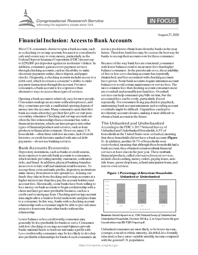 handle is hein.crs/govdbmh0001 and id is 1 raw text is: 








August 27,2020


Financial Inclusion: Access to Bank Accounts


Most U.S. consumers choose to open a bankaccount, such
as a checking or savings account, becauseit is considered a
safe and secure way to store money, particularly as the
Federal Deposit Insurance Corporation (FDIC) insures up
to $250,000 per depositor againstan institution's failure. In
addition,consumers gain accessto payment services
through checking accounts, such as the ability to make
electronic payments online, direct deposit, and paper
checks. Frequently, a checking account includes access to a
debit card, which increases a consumer's ability to make
payment transactions through the account. For most
consumers, a bank account is less expensive than
alternative ways to access these types of services.

Opening abankaccountis  relatively easy formost people.
Consumers  undergo an account verification process, and
they sometimes provide a smallinitial opening deposit of
money  into the account. Many consumers open their first
bankaccounts whentheyget  theirfirstjobs or start post-
secondary education. Checking and savings accounts are
often the first relationships thata consumer has with a
financial institution, whichcan laterprogress into other
types offinancialproducts andservices, such as loan
products or financial investments. However, many U.S.
households-often those with low incomes, lack of credit
histories, orcredit histories marked with missed debt
payments-donotusebanking services.

Bank   Accounts Er     o-omius
Depository institutions, such as banks or credit unions,
incur expenses to provide bank accounts to consumers,
which include providing monthly statements, settlement
risks, and fraud. In addition, physicalbanking branches
incur costs to hire staff and maintain retail locations. To
recoup these costs and make profits, depository institutions
make money  from interest rate spreads (i.e., loaning out
funds they takein from checking and savings accounts at a
higher interest rate than they pay the account holders) and
account fees. Historically, some banks have been willing to
lose money on bank accounts to begin arelationship with a
client and later get more profitable business, such as a
credit card or mortgage loan. Checking and savings account
data might allow a bankto betterunderwrite andprice loans
to a consumer. In this way,banks with a checking account
relationship with a consumer might be able to provide more
attractive loanterms than otherbanks withoutthis
relationship.

Lower balance or less creditworthy consumers may
generally be less profitable for banks to serve. Consumers
with low checking or savings account balances provide
banks minimal funds to lend out and make aprofit with.
Less creditworthy consumers may be less likely to develop
into profitable relationships for banks if such consumers at


not in a position to obtain loans fromthe banks in the near
future. Therefore, bankfees may be seen as the best way for
banks to recoup their accountcosts for these consumers.

Because of the way bank fees are structured, consumers
with lower balances tend to incur more fees thanhigher
balance consumers. In the past decade or so, the availability
of free or low-cost checking accounts has reportedly
diminished, and fees associated with checking accounts
have grown. Some bank accounts require minimum account
balances to avoid certain maintenance or service fees. The
most common  fees that checking account consumers incur
are overdraft and nonsufficient fund fees. Overdraft
services can help consumers pay bills on time, but the
associated fees canbe costly, particularly ifused
repeatedly. For consumers living paycheckto paycheck,
maintaining bank account minimums and avoiding account
overdrafts might be difficult. Unpaid fees can lead to
involuntary account closures, making it more difficult to
obtain abankaccountin the future.

Th'-,e Unhanked and Under-baknked
Accordingto the FDIC's 2017 National Survey of
Unbankedand   UnderbankedHouseholds, 6.5% of
households in the United States were unbanked, meaning
that these households did not have abank account (Figure
1). In addition, another 18.7% of households were
underbanked, meaning that although thesehouseholds had a
bankaccount, they obtained certain nonbankfinancial
services at least oncein the past year. These nonbank
financial products, called alternativefinancial services,
include checkcashing, money orders, paydayloans, auto
title loans, pawn shop loans, refund anticipation loans, and
rent-to-own services.

    Figure I.Percentage of American  Households
             Unbanked  or Underbanked










Source: Gerald Apaam et al., FDIC National Survey of Unbanked and
Underbanked Households, October 20 I 8, p.2, at https://www.fdic.gov/
householdsurvey/201 7/201 7reportpdf.

Unbanked  consumers are more likely to be lower-income,
younger, a racial or ethnic minority, disabled, less formally
educated, or have more variable monthly income compared
with the generalU.S.population.


xa    S
        1,k


pgpg\\\ \\


