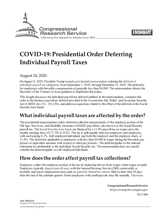 handle is hein.crs/govdbmv0001 and id is 1 raw text is: 







                Gongrsssoa
              Research Service






COVID-19: Presidential Order Deferring

Individual Payroll Taxes



August   24, 2020

On August 8, 2020, President Trump issued a presidentialmemorandum ordering the deferral of
individual payroll tax obligations from September 1, 2020, through December 31, 2020. The deferral is
for employees with biweekly compensation of generally less than $4,000. The memorandum directs the
Secretary of the Treasury to issue guidance to implement this policy.
This Insight discusses the individual payroll tax deferral outlined in the memorandum, compares this
order to the business payroll tax deferral provided in the Coronavirus Aid, Relief, and Economic Security
Act (CARES Act, P.L. 116-136), and addresses questions related to the effect of the deferral on the Social
Security trust funds.


What individual payroll taxes are affected by the order?

The presidential memorandum orders deferred collection and payments of the employee portion of the
Old Age, Survivors, and Disability Insurance (OASDI) payroll tax, also known as the Social Security
payroll tax. The Social Security trust funds are financed by a 12.4% payroll tax on wages up to the
taxable earnings base ($ 137,700 in 2020). The tax is split equally between employers and employees,
with each paying 6.2%. Self-employed individuals pay both the employer and the employee share, or
12.4%. The deferral is applicable to employees with less than $4,000 in wages during the biweekly pay
period (or equivalent amounts with respect to other pay periods). The deferral applies to the railroad
retirement tax attributable to the individual Social Security tax. The memorandum does not specify
whether the deferral applies to self-employed individuals.


How does the order affect payroll tax collections?

Employers collect the employee portion of the tax by deducting the tax from wages when wages are paid.
Employers typically deposit payroll taxes with the Internal Revenue Service (IRS) semiweekly or
monthly, and report employment taxes paid on quarterly federal tax returns filed no later than 30 days
after the end of the calendar quarter. Some employers with small payrolls may file annually. Decisions


                                                            Congressional ResearchService
                                                              https://crsreports.congress.gov
                                                                                INI 1488

CRS INSIGHT
Prepared forMenbers and
onmmittees of Congress


