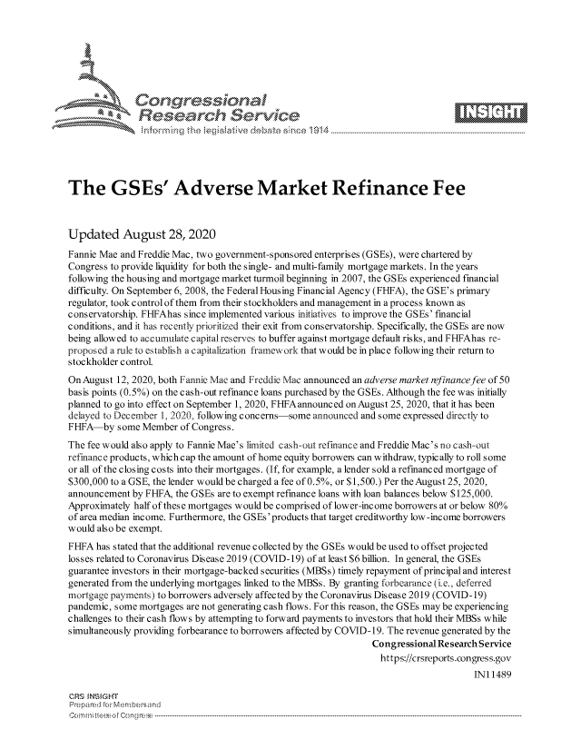 handle is hein.crs/govdbmw0001 and id is 1 raw text is: 







                 Gongesssoa
               Research Service






The GSEs' Adverse Market Refinance Fee



Updated August 28, 2020

Fannie Mae and Freddie Mac, two government-sponsored enterprises (GSEs), were chartered by
Congress to provide liquidity for both the single- and multi-family mortgage markets. In the years
following the housing and mortgage market turmoil beginning in 2007, the GSEs experienced financial
difficulty. On September 6, 2008, the Federal Housing Financial Agency (FHFA), the GSE's primary
regulator, took control of them from their stockholders and management in a process known as
conservatorship. FHFAhas since implemented various initiatives to improve the GSEs' financial
conditions, and it has recently prioritized their exit from conservatorship. Specifically, the GSEs are now
being allowed to accumulate capital reserves to buffer against mortgage default risks, and FHFAhas re--
proposed a rule to establish a capitalization framework that would be in place following their return to
stockholder control.
On August 12, 2020, both Fannie Mae and Freddie Mac announced an adverse market refinance fee of 50
basis points (0.5%) on the cash-out refinance loans purchased by the GSEs. Although the fee was initially
planned to go into effect on September 1, 2020, FHFAannounced on August 25, 2020, that it has been
delayed to December 1, 2020, following concerns-some announced and some expressed directly to
FHFA-by   some Member  of Congress.
The fee would also apply to Fannie Mae's limited cash-out refinance and Freddie Mac's no cash-out
refinance products, whichcap the amount of home equity borrowem can withdraw, typically to roll some
or all of the closing costs into their mortgages. (If, for example, a lender sold a refinanced mortgage of
$300,000 to a GSE, the lender would be charged a fee of 0.5%, or $1,500.) Per the August 25, 2020,
announcement by FHFA, the GSEs are to exempt refinance loans with loan balances below $125,000.
Approximately half of these mortgages would be comprised of lower-income borrowers at or below 80%
of area median income. Furthermore, the GSEs'products that target creditworthy low-income borrowers
would also be exempt.
FHFA  has stated that the additional revenue collected by the GSEs would be used to offset projected
losses related to Coronavirus Disease 2019 (COVID-19) of at least $6 billion. In general, the GSEs
guarantee investors in their mortgage-backed securities (MBSs) timely repayment of principal and interest
generated from the underlying mortgages linked to the MBSs. By granting forbearance (i.e., deferred
mortgage payments) to borrowers adversely affected by the Coronavirus Disease 2019 (COVID-19)
pandemic, some mortgages are not generating cash flows. For this reason, the GSEs may be experiencing
challenges to their cash flows by attempting to forward payments to investors that hold their MBSs while
simultaneously providing forbearance to borrowem affected by COVID-19. The revenue generated by the
                                                               Congressional Research Service
                                                                 https://crsreports.congress.gov
                                                                                    INI 1489

CRS INSIGHT
Prepared for Membersand
C o m n ifteeso f C o ng ress  ----------------------------------------------------------------------------------------------------------------------------------------------------------------------------------------------------------


