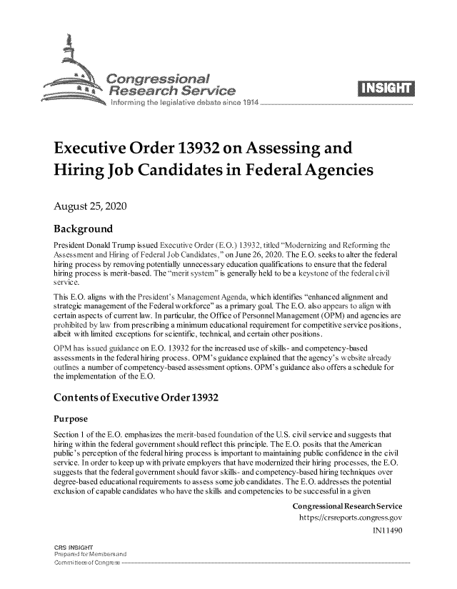 handle is hein.crs/govdbmx0001 and id is 1 raw text is: 







              Congr~essional
              Research Service






Executive Order 13932 on Assessing and

Hiring Job Candidates in Federal Agencies



August   25,2020

Background

President Donald Trump issued Executive Order (E.O.) 13932, titled Modernizing and Reforming the
ssessment  and Hiring of Federal Job Candidates, on June 26, 2020. The E.O. seeks to alter the federal
hiring process by removing potentially unnecessary education qualifications to ensure that the federal
hiring process is merit-based. The merit system is generally held to be a keystone of the federal civil
service.
This E.O. aligns with the President's Management Agenda, which identifies enhanced alignment and
strategic management of the Federal workforce as a primary goal. The E.G. also appears to align with
certain aspects of current law. In particular, the Office of Personnel Management (OPM) and agencies are
prohibited by law from prescribing a minimum educational requirement for competitive service positions,
albeit with limited exceptions for scientific, technical, and certain other positions.
OPMhas   issued guidance on E.O. 13932 for the increased use of skills- and competency-based
assessments in the federal hiring process. OPM's guidance explained that the agency's website already
outlines a number of competency-based assessment options. OPM's guidance also offers a schedule for
the implementation of the E.G.

Contents of Executive Order 13932

Purpose

Section 1 of the E.O. emphasizes the merit-based foundation of the U.S. civil service and suggests that
hiring within the federal government should reflect this principle. The E.O. posits that the American
public's perception of the federal hiring process is important to maintaining public confidence in the civil
service. In order to keep up with private employers that have modernized their hiring processes, the E.O.
suggests that the federal government should favor skills- and competency-based hiring techniques over
degree-based educational requirements to assess some job candidates. The E.O. addresses the potential
exclusion of capable candidates who have the skills and competencies to be successful in a given

                                                              Congressional Research Service
                                                              https://crsreports.congress.gov
                                                                                  IN11490

CRS INSIGHT
Prepared for Membersand
C o m m ir eeso f C o ng ress  ----------------------------------------------------------------------------------------------------------------------------------------------------------------------------------------------------------


