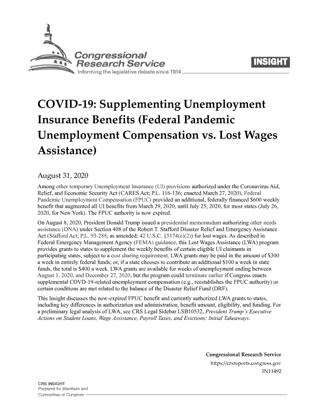 handle is hein.crs/govdbmz0001 and id is 1 raw text is: 







                Gongesssoa
              Research Service






COVID-19: Supplementing Unemployment

Insurance Benefits (Federal Pandemic

Unemployment Compensation vs. Lost Wages

Assistance)



August   31, 2020
Among  other temporary Unemployment Insurance (UI) provisions authorized under the Coronavirus Aid,
Relief, and Economic Security Act (CARES Act; P.L. 116-136; enacted March 27, 2020), Federal
Pandemic Unemployment Compensation (FPIUC) provided an additional, federally financed $600 weekly
benefit that augmented all UI benefits from March 29, 2020, until July 25, 2020, for most states (July 26,
2020, for New York). The FPUC authority is now expired.
On August 8, 2020, President Donald Trump issued a presidential memorandum authorizing other needs
assistance (ONA) under Section 408 of the Robert T. Stafford Disaster Relief and Emergency Assistance
Act (StaffordAct; P.L. 93-288, as amended; 42 U.S.C. §5174(e)(2)) for lost wages. As described in
Federal Emergency Management Agency (FEMA) guidance, this Lost Wages Assistance (LWA) program
provides grants to states to supplement the weekly benefits of certain eligible UI claimants in
participating states, subject to a cost sharing requirement. LWA grants may be paid in the amount of $300
a week in entirely federal funds; or, if a state chooses to contribute an additional $100 a week in state
funds, the total is $400 a week. LWA grants are available for weeks of unemployment ending between
August 1, 2020, and December 27, 2020, but the program could terminate earlier if Congress enacts
supplemental COVD-1 9-related unemployment compensation (e.g., reestablishes the FPUC authority) or
certain conditions are met related to the balance of the Disaster Relief Fund (DRF).
This Insight discusses the now-expired FPUC benefit and currently authorized LWA grants to states,
including key differences in authorization and administration, benefit amount, eligibility, and funding. For
a preliminary legal analysis of LWA, see CRS Legal Sidebar LSB 10532, President Trump's Executive
Actions on Student Loans, Wage Assistance, Payroll Taxes, and Evictions: Initial Takeaways.





                                                           Congressional Research Service
                                                             https://crsreports.congress.gov
                                                                               IN11492

CRS INSIGHT
Prepared for Members and
C om m ittees  of  C onqress  ----------------------------------------------------------------------------------------------------------------------------------------------------------------------------------------------------------


