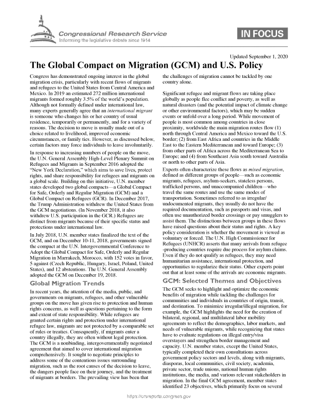 handle is hein.crs/govdbqd0001 and id is 1 raw text is: 





FF.      '                      ,iE SE.$.! i ,


                                                                                        Updated September 1, 2020

The Global Compact on Migration (GCM) and U.S. Policy


Congress has demonstrated ongoing interest in the global
migration crisis, particularly with recent flows of migrants
and refugees to the United States from Central America and
Mexico. In 2019 an estimated 272 million international
migrants formed roughly 3.5% of the world's population.
Although not formally defined under international law,
many experts generally agree that an international migrant
is someone who changes his or her country of usual
residence, temporarily or permanently, and for a variety of
reasons. The decision to move is usually made out of a
choice related to livelihood, improved economic
circumstances, or family ties. However, as discussed below,
certain factors may force individuals to leave involuntarily.
In response to increasing numbers of people on the move,
the U.N. General Assembly High-Level Plenary Summit on
Refugees and Migrants in September 2016 adopted the
New York Declaration, which aims to save lives, protect
rights, and share responsibility for refugees and migrants on
a global scale. Building on this initiative, U.N. member
states developed two global compacts a Global Compact
for Safe, Orderly and Regular Migration (GCM) and a
Global Compact on Refugees (GCR). In December 2017,
the Trump Administration withdrew the United States from
the GCM negotiations. (In November 2018, it also
withdrew U.S. participation in the GCR.) Refugees are
distinct from migrants because of their specific status and
protections under international law.
In July 2018, U.N. member states finalized the text of the
GCM, and on December 10-11, 2018, governments signed
the compact at the U.N. Intergovernmental Conference to
Adopt the Global Compact for Safe, Orderly and Regular
Migration in Marrakech, Morocco, with 152 votes in favor,
5 against (Czech Republic, Hungary, Israel, Poland, United
States), and 12 abstentions. The U.N. General Assembly
adopted the GCM on December 19, 2018.


In recent years, the attention of the media, public, and
governments on migrants, refugees, and other vulnerable
groups on the move has given rise to protection and human
rights concerns, as well as questions pertaining to the form
and extent of state responsibility. While refugees are
granted certain rights and protection under international
refugee law, migrants are not protected by a comparable set
of rules or treaties. Consequently, if migrants enter a
country illegally, they are often without legal protection.
The GCM is a nonbinding, intergovernmentally negotiated
agreement that aimed to cover international migration
comprehensively. It sought to negotiate principles to
address some of the contentious issues surrounding
migration, such as the root causes of the decision to leave,
the dangers people face on their journey, and the treatment
of migrants at borders. The prevailing view has been that


the challenges of migration cannot be tackled by one
country alone.

Significant refugee and migrant flows are taking place
globally as people flee conflict and poverty, as well as
natural disasters (and the potential impact of climate change
or other environmental factors), which may be sudden
events or unfold over a long period. While movement of
people is most common among countries in close
proximity, worldwide the main migration routes flow (1)
north through Central America and Mexico toward the U.S.
border; (2) from East Africa and countries in the Middle
East to the Eastern Mediterranean and toward Europe; (3)
from other parts of Africa across the Mediterranean Sea to
Europe; and (4) from Southeast Asia south toward Australia
or north to other parts of Asia.
Experts often characterize these flows as mixed migration,
defined as different groups of people such as economic
migrants, refugees, asylum-seekers, stateless persons,
trafficked persons, and unaccompanied children who
travel the same routes and use the same modes of
transportation. Sometimes referred to as irregular/
undocumented migrants, they usually do not have the
required documentation, such as passports and visas, and
often use unauthorized border crossings or pay smugglers to
assist them. The distinctions between groups in these flows
have raised questions about their status and rights. A key
policy consideration is whether the movement is viewed as
voluntary or forced. The U.N. High Commissioner for
Refugees (UNHCR) asserts that many arrivals from refugee
-producing countries require due process for asylum claims.
Even if they do not qualify as refugees, they may need
humanitarian assistance, international protection, and
opportunities to regularize their status. Other experts point
out that at least some of the arrivals are economic migrants.


The GCM seeks to highlight and optimize the economic
benefits of migration while tackling the challenges for
communities and individuals in countries of origin, transit,
and destination. To minimize irregular/illegal migration, for
example, the GCM highlights the need for the creation of
bilateral, regional, and multilateral labor mobility
agreements to reflect the demographics, labor markets, and
needs of vulnerable migrants, while recognizing that states
have to evaluate regulations on illegal entry/visa
overstayers and strengthen border management and
capacity. U.N. member states, except the United States,
typically completed their own consultations across
government policy sectors and levels, along with migrants,
diasporas, local communities, civil society, academia,
private sector, trade unions, national human rights
institutions, the media, and various relevant stakeholders in
migration. In the final GCM agreement, member states
identified 23 objectives, which primarily focus on several


         p\w -- , gnom goo
mppm qq\
a              , q
's              I
11LIANJILiN,



