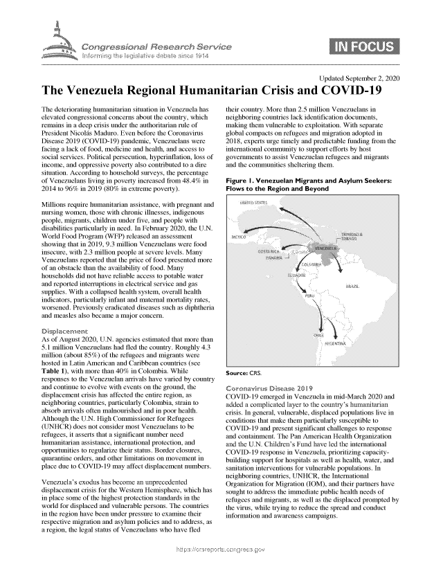 handle is hein.crs/govdbqe0001 and id is 1 raw text is: 




&~ ~                        riE SE .$rCh &~ ~ ~


                                                                                        Updated September 2, 2020

The Venezuela Regional Humanitarian Crisis and COVID-19


The deteriorating humanitarian situation in Venezuela has
elevated congressional concerns about the country, which
remains in a deep crisis under the authoritarian rule of
President Nicolfs Maduro. Even before the Coronavirus
Disease 2019 (COVID-19) pandemic, Venezuelans were
facing a lack of food, medicine and health, and access to
social services. Political persecution, hyperinflation, loss of
income, and oppressive poverty also contributed to a dire
situation. According to household surveys, the percentage
of Venezuelans living in poverty increased from 48.4% in
2014 to 96% in 2019 (80% in extreme poverty).

Millions require humanitarian assistance, with pregnant and
nursing women, those with chronic illnesses, indigenous
people, migrants, children under five, and people with
disabilities particularly in need. In February 2020, the U.N.
World Food Program (WFP) released an assessment
showing that in 2019, 9.3 million Venezuelans were food
insecure, with 2.3 million people at severe levels. Many
Venezuelans reported that the price of food presented more
of an obstacle than the availability of food. Many
households did not have reliable access to potable water
and reported interruptions in electrical service and gas
supplies. With a collapsed health system, overall health
indicators, particularly infant and maternal mortality rates,
worsened. Previously eradicated diseases such as diphtheria
and measles also became a major concern.


As of August 2020, U.N. agencies estimated that more than
5.1 million Venezuelans had fled the country. Roughly 4.3
million (about 85%) of the refugees and migrants were
hosted in Latin American and Caribbean countries (see
Table 1), with more than 40% in Colombia. While
responses to the Venezuelan arrivals have varied by country
and continue to evolve with events on the ground, the
displacement crisis has affected the entire region, as
neighboring countries, particularly Colombia, strain to
absorb arrivals often malnourished and in poor health.
Although the U.N. High Commissioner for Refugees
(UNHCR) does not consider most Venezuelans to be
refugees, it asserts that a significant number need
humanitarian assistance, international protection, and
opportunities to regularize their status. Border closures,
quarantine orders, and other limitations on movement in
place due to COVID-19 may affect displacement numbers.

Venezuela's exodus has become an unprecedented
displacement crisis for the Western Hemisphere, which has
in place some of the highest protection standards in the
world for displaced and vulnerable persons. The countries
in the region have been under pressure to examine their
respective migration and asylum policies and to address, as
a region, the legal status of Venezuelans who have fled


their country. More than 2.5 million Venezuelans in
neighboring countries lack identification documents,
making them vulnerable to exploitation. With separate
global compacts on refugees and migration adopted in
2018, experts urge timely and predictable funding from the
international community to support efforts by host
governments to assist Venezuelan refugees and migrants
and the communities sheltering them.

Figure I. Venezuelan Migrants and Asylum Seekers:
Flows to the Region and Beyond


Source: CRS.


COVID-19 emerged in Venezuela in mid-March 2020 and
added a complicated layer to the country's humanitarian
crisis. In general, vulnerable, displaced populations live in
conditions that make them particularly susceptible to
COVID-19 and present significant challenges to response
and containment. The Pan American Health Organization
and the U.N. Children's Fund have led the international
COVID-19 response in Venezuela, prioritizing capacity-
building support for hospitals as well as health, water, and
sanitation interventions for vulnerable populations. In
neighboring countries, UNHCR, the International
Organization for Migration (IOM), and their partners have
sought to address the immediate public health needs of
refugees and migrants, as well as the displaced prompted by
the virus, while trying to reduce the spread and conduct
information and awareness campaigns.


. . . . . . . . . . . . . . . . . . . . . . . . . . . . . ... . . . . . . . . . . . . . . . . . . . . .
                .     .. . \ ..





                -       .


gog
a             - , gn'a', goo
'S


