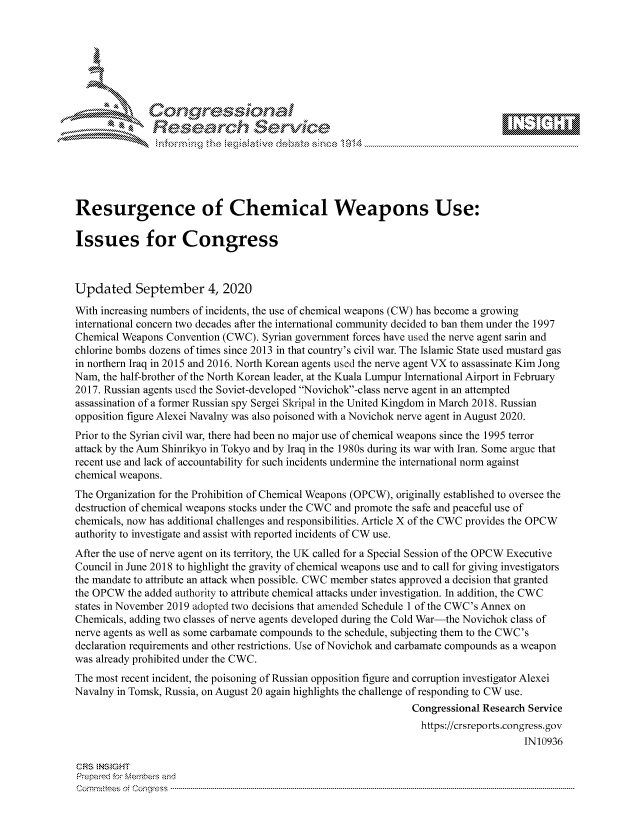 handle is hein.crs/govdbrh0001 and id is 1 raw text is: 









               Researh Sevice






Resurgence of Chemical Weapons Use:

Issues for Congress



Updated September 4, 2020

With increasing numbers of incidents, the use of chemical weapons (CW) has become a growing
international concern two decades after the international community decided to ban them under the 1997
Chemical Weapons Convention (CWC). Syrian government forces have used the nerve agent sarin and
chlorine bombs dozens of times since 2013 in that country's civil war. The Islamic State used mustard gas
in northern Iraq in 2015 and 2016. North Korean agents used the nerve agent VX to assassinate Kim Jong
Nam, the half-brother of the North Korean leader, at the Kuala Lumpur International Airport in February
2017. Russian agents used the Soviet-developed Novichok-class nerve agent in an attempted
assassination of a former Russian spy Sergei Skripal in the United Kingdom in March 2018. Russian
opposition figure Alexei Navalny was also poisoned with a Novichok nerve agent in August 2020.
Prior to the Syrian civil war, there had been no major use of chemical weapons since the 1995 terror
attack by the Aum Shinrikyo in Tokyo and by Iraq in the 1980s during its war with Iran. Some argue that
recent use and lack of accountability for such incidents undermine the international norm against
chemical weapons.
The Organization for the Prohibition of Chemical Weapons (OPCW), originally established to oversee the
destruction of chemical weapons stocks under the CWC and promote the safe and peaceful use of
chemicals, now has additional challenges and responsibilities. Article X of the CWC provides the OPCW
authority to investigate and assist with reported incidents of CW use.
After the use of nerve agent on its territory, the UK called for a Special Session of the OPCW Executive
Council in June 2018 to highlight the gravity of chemical weapons use and to call for giving investigators
the mandate to attribute an attack when possible. CWC member states approved a decision that granted
the OPCW the added authority to attribute chemical attacks under investigation. In addition, the CWC
states in November 2019 adopted two decisions that amended Schedule 1 of the CWC's Annex on
Chemicals, adding two classes of nerve agents developed during the Cold War-the Novichok class of
nerve agents as well as some carbamate compounds to the schedule, subjecting them to the CWC's
declaration requirements and other restrictions. Use of Novichok and carbamate compounds as a weapon
was already prohibited under the CWC.
The most recent incident, the poisoning of Russian opposition figure and corruption investigator Alexei
Navalny in Tomsk, Russia, on August 20 again highlights the challenge of responding to CW use.
                                                                Congressional Research Service
                                                                https://crsreports.congress.gov
                                                                                     IN10936

CF-S NStGHT
Prepai-ed for Mernbei-s and
Committees 4 o.  C- --q .. . . . . . . . ...----------------------------------------------------------------------------------------------------------------------------------------------------------------------


