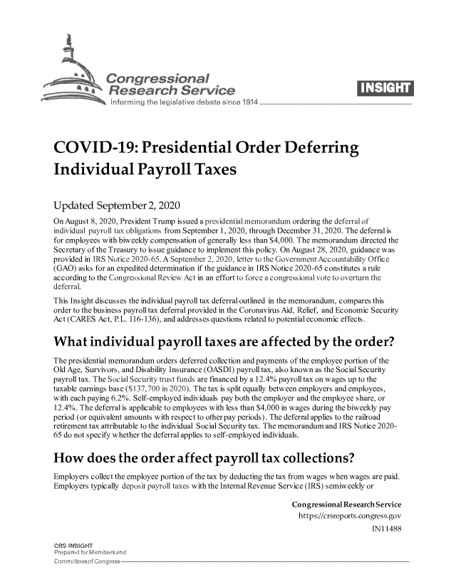 handle is hein.crs/govdbrk0001 and id is 1 raw text is: 









              Researh SetOkc





COVID-19: Presidential Order Deferring

Individual Payroll Taxes



Updated September 2, 2020

OnAugust 8, 2020, President Trump issued a presidential memorandum ordering the deferral of
individual payroll tax obligations from September 1, 2020, through December 31, 2020. The deferral is
for employees with biweekly compensation of generally less than $4,000. The memorandum directed the
Secretary of the Treasury to issue guidance to implement this policy. OnAugust 28, 2020, guidance was
provided in IRS Notice 2020-65. A September 2, 2020, letter to the Government Accourntability Office
(GAO) asks for an expedited determination if the guidance in IRS Notice 2020-65 constitutes a rule
according to the Congressional Review Act in an effort to force a congressional vote to overturn the
deferral.
This Insight discusses the individual payroll tax deferral outlined in the memorandum, compares this
order to the business payroll tax deferral provided in the Coronavirus Aid, Relief, and Economic Security
Act (CARES Act, P.L. 116-136), and addresses questions related to potential economic effects.


What individual payroll taxes are affected by the order?

The presidential memorandum orders deferred collection and payments of the employee portion of the
Old Age, Survivors, and Disability Insurance (OASDI) payroll tax, also known as the Social Security
payroll tax. The Social Security trust funds are financed by a 12.4% payroll tax on wages up to the
taxable earnings base ($137,700 in 2020). The tax is split equally between employers and employees,
with each paying 6.2%. Self-employed individuals pay both the employer and the employee share, or
12.4%. The deferral is applicable to employees with less than $4,000 in wages during the biweekly pay
period (or equivalent amounts with respect to other pay periods). The deferral applies to the railroad
retirement tax attributable to the individual Social Security tax. The memorandum and IRS Notice 2020-
65 do not specify whether the deferral applies to self-employed individuals.


How does the order affect payroll tax collections?

Employers collect the employee portion of the tax by deducting the tax from wages when wages are paid.
Employers typically deposit payroll taxes with the Internal Revenue Service (IRS) semiweekly or

                                                            Congressional Research Service
                                                              https://crsreports.congress.gov
                                                                                INI 1488

CRS MN GHT
Pre pa red .r Menbersand


