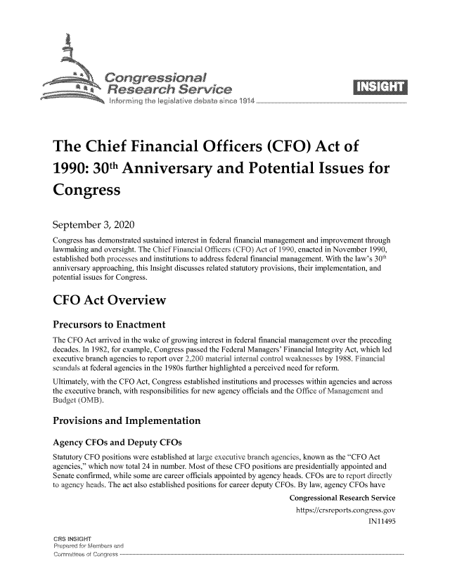 handle is hein.crs/govdbrm0001 and id is 1 raw text is: 









              Researh Sevice






The Chief Financial Officers (CFO) Act of

1990: 30th Anniversary and Potential Issues for

Congress



September 3, 2020
Congress has demonstrated sustained interest in federal financial management and improvement through
lawmaking and oversight. The Chief Financial Officers (CFO) Act of 1990, enacted in November 1990,
established both processes and institutions to address federal financial management. With the law's 30th
anniversary approaching, this Insight discusses related statutory provisions, their implementation, and
potential issues for Congress.


CFO Act Overview

Precursors to Enactment
The CFO Act arrived in the wake of growing interest in federal financial management over the preceding
decades. In 1982, for example, Congress passed the Federal Managers' Financial Integrity Act, which led
executive branch agencies to report over 2,200 material internal control weaknesses by 1988. Financial
scandals at federal agencies in the 1980s further highlighted a perceived need for reform.
Ultimately, with the CFO Act, Congress established institutions and processes within agencies and across
the executive branch, with responsibilities for new agency officials and the Office of Management and
Budge! (OMB).

Provisions and Implementation

Agency CFOs and Deputy CFOs
Statutory CFO positions were established at large executive branch agencies, known as the CFO Act
agencies, which now total 24 in number. Most of these CFO positions are presidentially appointed and
Senate confirmed, while some are career officials appointed by agency heads. CFOs are to report directly
to agency heads. The act also established positions for career deputy CFOs. By law, agency CFOs have
                                                            Congressional Research Service
                                                              https://crsreports.congress.gov
                                                                                IN11495

CRS NStGHT
Prepaimed for Mernbei-s and
Committees 4 o.  C- --q .. . . . . . . . ..----------------------------------------------------------------------------------------------------------------------------------------------------------------------


