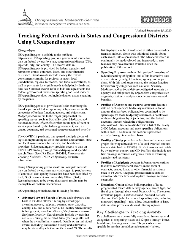 handle is hein.crs/govdbuo0001 and id is 1 raw text is: 





FF.      '                  riE ,E .$r!h &


                                                                                       Updated September 15, 2020

Tracking Federal Awards in States and Congressional Districts

Using USAspending.gov


USAspending.gov, available to the public at
http://www.USAspending.gov, is a government source for
data on federal awards by state, congressional district (CD),
zip code, city, and county. The awards data in
USAspending.gov is provided by federal agencies and
represents grants, contracts, loans, and other financial
assistance. Grant awards include money the federal
government commits for projects in states, local
jurisdictions, regions, territories, and tribal reservations, as
well as payments for eligible needs to help individuals and
families. Contract awards refer to bids and agreements the
federal government makes for specific goods and services.
USAspending.gov does not include data on actual spending
by recipients.

USAspending.gov also provides tools for examining the
broader picture of federal spending obligations within the
categories of budget function, agency, and object class.
Budget function refers to the major purpose that the
spending serves, such as Social Security, Medicare, and
national defense. Object class refers to the type of item or
service purchased by the federal government, such as
grants, contracts, and personnel compensation and benefits.

The COVID-19 pandemic has spurred multiple pieces of
legislation providing relief to individuals and families, state
and local governments, businesses, and healthcare
providers. USAspending.gov provides access to data on
COVID-19 funding through visual displays and specific
search filters. See CRS Report R46491, Resources for
Tracking Federal COVID-19 Spending, for more
information.

Using USAspending.gov to locate and compile accurate
data on federal awards presents challenges, in part, because
of continued data quality issues that have been identified by
the U.S. Government Accountability Office (GAO).
Researchers need to be aware that search results may be
incomplete or contain inaccuracies.

USAspending.gov includes the following features:

   Advanced Award Search of prime and subaward data
   back to FY2008 allows filtering by award type,
   awarding agency, recipient, country, state, zip, city,
   county, CD, and other criteria. To identify where money
   is being spent, search on Place of Performance versus
   Recipient Location. Search results include awards that
   are active during the selected fiscal year, regardless of
   when the award initially started. Details on an individual
   award, including transaction history and subawards,
   may be viewed by clicking on the Award ID. The results


   list displayed can be downloaded at either the award or
   transaction level, along with additional details about
   each award, into a spreadsheet. The advanced search is
   continually being developed and improved, so new
   features may have become available since the
   publication of this report.
   Spending Explorer enables big picture browsing of
   federal spending obligations and offers interactive data
   visualization by budget function, agency, and object
   class. With this tool, users can see the budget function
   breakdown by categories such as Social Security,
   Medicare, and national defense; obligated amounts by
   agency; and obligations by object class categories such
   as grants, contracts, and personnel compensation and
   benefits.
* Profiles of Agencies and Federal Accounts features
   data on each agency's budgetary resources, a dollar
   amount that has been obligated (or committed to be
   spent) against those budgetary resources, a breakdown
   of these obligations by object class, and the federal
   accounts through which the obligations are
   administered. Users can also browse a list of the nearly
   2,000 federal accounts and track spending obligations
   within each. The data in this section is presented
   visually through interactive charts.
* Profiles of States provides tables, interactive maps, and
   graphs showing a breakdown of a total awarded amount
   to each state back to FY2008. Breakdowns include totals
   by award type, county, and CD. Profiles also include top
   five rankings in various categories, such as awarding
   agencies and recipients.
* Profiles of Recipients contains information on entities
   that have received federal awards in the form of
   contracts, grants, loans, or other financial assistance
   back to FY2008. Recipient profiles include data on
   award trends over time and top five rankings in various
   categories.
* Download Center allows bulk exporting of large,
   pregenerated award data sets by agency, award type, and
   fiscal year through the Award Data Archive. The custom
   download pages Custom Award Data and Custom
   Account Data (which covers all spending data, including
   nonaward spending) also allow downloading of large
   data sets but provide additional filtering options.


Key challenges may be usefully considered in two general
categories: (1) reporting issues and (2) pass-through issues.
In addition, tracking awards in CDs presents several
specific issues that are addressed separately below.


K~:>


gogn, q \ppmm -,\\mw-m ggmm
g
               , q
aS
' X
11LULANJILiN,


