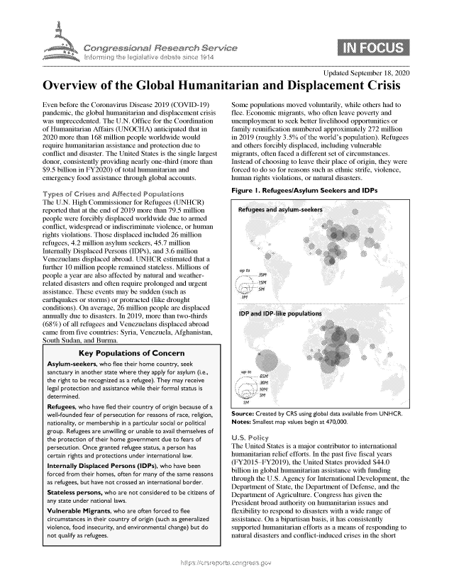 handle is hein.crs/govdbve0001 and id is 1 raw text is: 




0S;0
               Ft., }' 3b'.,'!Id,' & ,       ,:i .,


                                                                                       Updated September 18, 2020

Overview of the Global Humanitarian and Displacement Crisis


Even before the Coronavirus Disease 2019 (COVID-19)
pandemic, the global humanitarian and displacement crisis
was unprecedented. The U.N. Office for the Coordination
of Humanitarian Affairs (UNOCHA) anticipated that in
2020 more than 168 million people worldwide would
require humanitarian assistance and protection due to
conflict and disaster. The United States is the single largest
donor, consistently providing nearly one-third (more than
$9.5 billion in FY2020) of total humanitarian and
emergency food assistance through global accounts.

    .....           .  ...~e-sknd Afn,-s e po u,<,, a.t,.,,s, .-
The U.N. High Commissioner for Refugees (UNHCR)
reported that at the end of 2019 more than 79.5 million
people were forcibly displaced worldwide due to armed
conflict, widespread or indiscriminate violence, or human
rights violations. Those displaced included 26 million
refugees, 4.2 million asylum seekers, 45.7 million
Internally Displaced Persons (IDPs), and 3.6 million
Venezuelans displaced abroad. UNHCR estimated that a
further 10 million people remained stateless. Millions of
people a year are also affected by natural and weather-
related disasters and often require prolonged and urgent
assistance. These events may be sudden (such as
earthquakes or storms) or protracted (like drought
conditions). On average, 26 million people are displaced
annually due to disasters. In 2019, more than two-thirds
(68%) of all refugees and Venezuelans displaced abroad
came from five countries: Syria, Venezuela, Afghanistan,
South Sudan, and Burma.

           Key Populations of Concern
 Asylum-seekers, who flee their home country, seek
 sanctuary in another state where they apply for asylum (i.e.,
 the right to be recognized as a refugee). They may receive
 legal protection and assistance while their formal status is
 determined.
 Refugees, who have fled their country of origin because of a
 well-founded fear of persecution for reasons of race, religion,
 nationality, or membership in a particular social or political
 group. Refugees are unwilling or unable to avail themselves of
 the protection of their home government due to fears of
 persecution. Once granted refugee status, a person has
 certain rights and protections under international law.
 Internally Displaced Persons (IDPs), who have been
 forced from their homes, often for many of the same reasons
 as refugees, but have not crossed an international border.
 Stateless persons, who are not considered to be citizens of
 any state under national laws.
 Vulnerable Migrants, who are often forced to flee
 circumstances in their country of origin (such as generalized
 violence, food insecurity, and environmental change) but do
 not qualify as refugees.


Some populations moved voluntarily, while others had to
flee. Economic migrants, who often leave poverty and
unemployment to seek better livelihood opportunities or
family reunification numbered approximately 272 million
in 2019 (roughly 3.5% of the world's population). Refugees
and others forcibly displaced, including vulnerable
migrants, often faced a different set of circumstances.
Instead of choosing to leave their place of origin, they were
forced to do so for reasons such as ethnic strife, violence,
human rights violations, or natural disasters.
Figure I. Refugees/Asylum Seekers and IDPs

  Refuigees and asylum-seekers




                               :i5  . . .. . ....









     . . ..             .... . . . . . . ...        . . . .



        ..............::::               ...
              . . . . . . . . . .' ': '
    ...- .. ...

 The Untd Statie ispatio ontrbtrtsnentoa
            ............


   ti


Source: Created by CRS using global data available from UNHCR.
Notes: Smallest map values begin at 470,000.


The United States is a major contributor to international
humanitarian relief efforts. In the past five fiscal years
(FY2015 FY2019), the United States provided $44.0
billion in global humanitarian assistance with funding
through the U.S. Agency for International Development, the
Department of State, the Department of Defense, and the
Department of Agriculture. Congress has given the
President broad authority on humanitarian issues and
flexibility to respond to disasters with a wide range of
assistance. On a bipartisan basis, it has consistently
supported humanitarian efforts as a means of responding to
natural disasters and conflict-induced crises in the short


'.0 ~fl:O~


gognpo               goo
g
               , q
'S
a  X
11L1\L\N,\1kJ\W,


