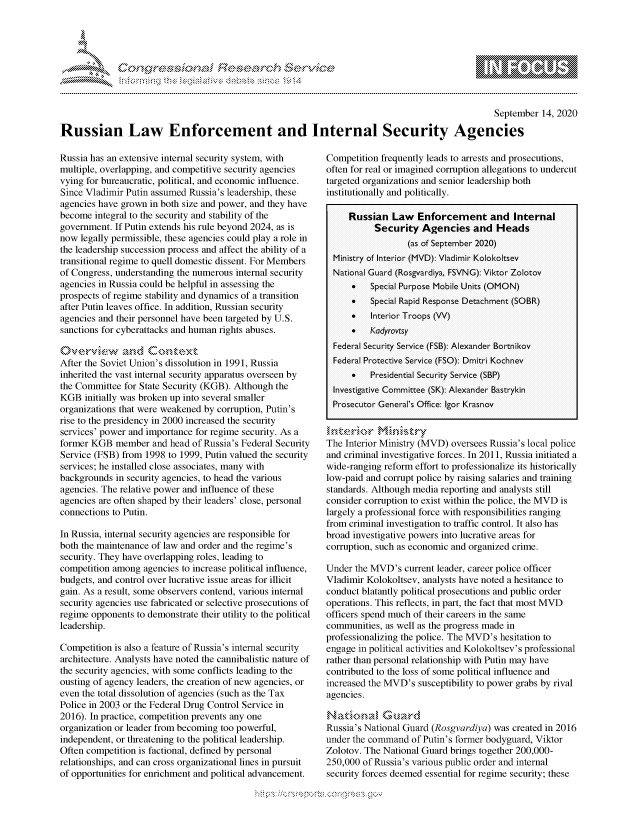 handle is hein.crs/govdbvq0001 and id is 1 raw text is: 





FF.ri E.$~                                  &


                                                                                                  September 14, 2020

Russian Law Enforcement and Internal Security Agencies


Russia has an extensive internal security system, with
multiple, overlapping, and competitive security agencies
vying for bureaucratic, political, and economic influence.
Since Vladimir Putin assumed Russia's leadership, these
agencies have grown in both size and power, and they have
become integral to the security and stability of the
government. If Putin extends his rule beyond 2024, as is
now legally permissible, these agencies could play a role in
the leadership succession process and affect the ability of a
transitional regime to quell domestic dissent. For Members
of Congress, understanding the numerous internal security
agencies in Russia could be helpful in assessing the
prospects of regime stability and dynamics of a transition
after Putin leaves office. In addition, Russian security
agencies and their personnel have been targeted by U.S.
sanctions for cyberattacks and human rights abuses.
O , e.,,vk-wwz :-,, d Co,,',,ext
After the Soviet Union's dissolution in 1991, Russia
inherited the vast internal security apparatus overseen by
the Committee for State Security (KGB). Although the
KGB initially was broken up into several smaller
organizations that were weakened by corruption, Putin's
rise to the presidency in 2000 increased the security
services' power and importance for regime security. As a
former KGB member and head of Russia's Federal Security
Service (FSB) from 1998 to 1999, Putin valued the security
services; he installed close associates, many with
backgrounds in security agencies, to head the various
agencies. The relative power and influence of these
agencies are often shaped by their leaders' close, personal
connections to Putin.

In Russia, internal security agencies are responsible for
both the maintenance of law and order and the regime's
security. They have overlapping roles, leading to
competition among agencies to increase political influence,
budgets, and control over lucrative issue areas for illicit
gain. As a result, some observers contend, various internal
security agencies use fabricated or selective prosecutions of
regime opponents to demonstrate their utility to the political
leadership.

Competition is also a feature of Russia's internal security
architecture. Analysts have noted the cannibalistic nature of
the security agencies, with some conflicts leading to the
ousting of agency leaders, the creation of new agencies, or
even the total dissolution of agencies (such as the Tax
Police in 2003 or the Federal Drug Control Service in
2016). In practice, competition prevents any one
organization or leader from becoming too powerful,
independent, or threatening to the political leadership.
Often competition is factional, defined by personal
relationships, and can cross organizational lines in pursuit
of opportunities for enrichment and political advancement.


Competition frequently leads to arrests and prosecutions,
often for real or imagined corruption allegations to undercut
targeted organizations and senior leadership both
institutionally and politically.

     Russian Law Enforcement and Internal
           Security Agencies and Heads
                  (as of September 2020)
  Ministry of Interior (MVD): Vladimir Kolokoltsev
  National Guard (Rosgvardiya, FSVNG): Viktor Zolotov
        * Special purpose Mobile Units (OMON)
      Special Rapid Response Detachment (SOBR)
        * Interior Troops (VV)
      Kadyrovtsy
  Federal Security Service (FSB): Alexander Bortnikov
  Federal Protective Service (FSO): Dmitri Kochnev
      *   Presidential Security Service (SBP)
  Investigative Committee (SK): Alexander Bastrykin
  prosecutor General's Office: Igor Krasnov


The Interior Ministry (MVD) oversees Russia's local police
and criminal investigative forces. In 2011, Russia initiated a
wide-ranging reform effort to professionalize its historically
low-paid and corrupt police by raising salaries and training
standards. Although media reporting and analysts still
consider corruption to exist within the police, the MVD is
largely a professional force with responsibilities ranging
from criminal investigation to traffic control. It also has
broad investigative powers into lucrative areas for
corruption, such as economic and organized crime.

Under the MVD's current leader, career police officer
Vladimir Kolokoltsev, analysts have noted a hesitance to
conduct blatantly political prosecutions and public order
operations. This reflects, in part, the fact that most MVD
officers spend much of their careers in the same
communities, as well as the progress made in
professionalizing the police. The MVD's hesitation to
engage in political activities and Kolokoltsev's professional
rather than personal relationship with Putin may have
contributed to the loss of some political influence and
increased the MVD's susceptibility to power grabs by rival
agencies.


Russia's National Guard (Rosgvardiya) was created in 2016
under the command of Putin's former bodyguard, Viktor
Zolotov. The National Guard brings together 200,000-
250,000 of Russia's various public order and internal
security forces deemed essential for regime security; these


K~:>


gognpo               goo
               , q
 g
'S
a  X


