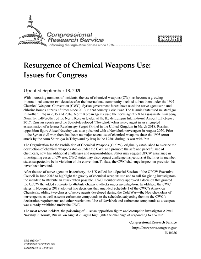 handle is hein.crs/govdbwi0001 and id is 1 raw text is: 









               Researh Sevice






Resurgence of Chemical Weapons Use:

Issues for Congress



Updated September 18, 2020

With increasing numbers of incidents, the use of chemical weapons (CW) has become a growing
international concern two decades after the international community decided to ban them under the 1997
Chemical Weapons Convention (CWC). Syrian government forces have used the nerve agent sarin and
chlorine bombs dozens of times since 2013 in that country's civil war. The Islamic State used mustard gas
in northern Iraq in 2015 and 2016. North Korean agents used the nerve agent VX to assassinate Kim Jong
Nam, the half-brother of the North Korean leader, at the Kuala Lumpur International Airport in February
2017. Russian agents used the Soviet-developed Novichok-class nerve agent in an attempted
assassination of a former Russian spy Sergei Skripal in the United Kingdom in March 2018. Russian
opposition figure Alexei Navalny was also poisoned with a Novichok nerve agent in August 2020. Prior
to the Syrian civil war, there had been no major recent use of chemical weapons since the 1995 terror
attack by the Aum Shinrikyo in Tokyo and by Iraq in the 1980s during its war with Iran.
The Organization for the Prohibition of Chemical Weapons (OPCW), originally established to oversee the
destruction of chemical weapons stocks under the CWC and promote the safe and peaceful use of
chemicals, now has additional challenges and responsibilities. States may request OPCW assistance in
investigating cases of CW use. CWC states may also request challenge inspections at facilities in member
states suspected to be in violation of the convention. To date, the CWC challenge inspection provision has
never been invoked.
After the use of nerve agent on its territory, the UK called for a Special Session of the OPCW Executive
Council in June 2018 to highlight the gravity of chemical weapons use and to call for giving investigators
the mandate to attribute an attack when possible. CWC member states approved a decision that granted
the OPCW the added authority to attribute chemical attacks under investigation. In addition, the CWC
states in November 2019 adopted two decisions that amended Schedule 1 of the CWC's Annex on
Chemicals, adding two classes of nerve agents developed during the Cold War-the Novichok class of
nerve agents as well as some carbamate compounds to the schedule, subjecting them to the CWC's
declaration requirements and other restrictions. Use of Novichok and carbamate compounds as a weapon
was already prohibited under the CWC.
The most recent incident, the poisoning of Russian opposition figure and corruption investigator Alexei
Navalny in Tomsk, Russia, on August 20 again highlights the challenge of responding to CW use.

                                                                Congressional Research Service
                                                                https://crsreports.congress.gov
                                                                                     IN10936

CRS  NStGHT
Prepai-ed for Mernbei-s and
Co-mmittees of Co-- gress


