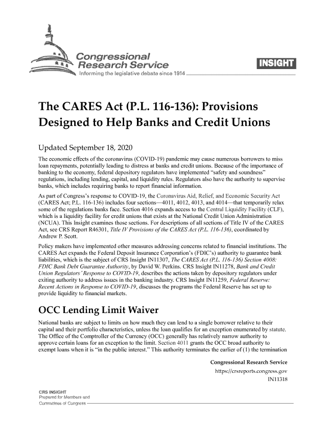 handle is hein.crs/govdbwl0001 and id is 1 raw text is: 









               Researh Sevice






The CARES Act (P.L. 116-136): Provisions

Designed to Help Banks and Credit Unions



Updated September 18, 2020
The economic effects of the coronavirus (COVID- 19) pandemic may cause numerous borrowers to miss
loan repayments, potentially leading to distress at banks and credit unions. Because of the importance of
banking to the economy, federal depository regulators have implemented safety and soundness
regulations, including lending, capital, and liquidity rules. Regulators also have the authority to supervise
banks, which includes requiring banks to report financial information.
As part of Congress's response to COVID-19, the Coronavirus Aid, Relief, and Economic Security Act
(CARES Act; P.L. 116-136) includes four sections-4011, 4012, 4013, and 4014-that temporarily relax
some of the regulations banks face. Section 4016 expands access to the Central Liquidity Facility (CLF),
which is a liquidity facility for credit unions that exists at the National Credit Union Administration
(NCUA). This Insight examines those sections. For descriptions of all sections of Title IV of the CARES
Act, see CRS Report R46301, Title IV Provisions of the CARES Act (PL. 116-136), coordinated by
Andrew P. Scott.
Policy makers have implemented other measures addressing concerns related to financial institutions. The
CARES Act expands the Federal Deposit Insurance Corporation's (FDIC's) authority to guarantee bank
liabilities, which is the subject of CRS Insight IN11307, The CARESAct (PL. 116-136) Section 4008:
FDIC Bank Debt Guarantee Authority, by David W. Perkins. CRS Insight IN11278, Bank and Credit
Union Regulators 'Response to COVID-19, describes the actions taken by depository regulators under
exiting authority to address issues in the banking industry. CRS Insight IN 11259, Federal Reserve:
Recent Actions in Response to COVID-19, discusses the programs the Federal Reserve has set up to
provide liquidity to financial markets.


OCC Lending Limit Waiver

National banks are subject to limits on how much they can lend to a single borrower relative to their
capital and their portfolio characteristics, unless the loan qualifies for an exception enumerated by statute.
The Office of the Comptroller of the Currency (OCC) generally has relatively narrow authority to
approve certain loans for an exception to the limit. Section 4011 grants the OCC broad authority to
exempt loans when it is in the public interest. This authority terminates the earlier of (1) the termination

                                                               Congressional Research Service
                                                               https://crsreports.congress.gov
                                                                                    IN11318

CRS NStGHT
Prepaimed for Mernbei-s and
Committees 4 o.  C- --q .. . . . . . . . ...-----------------------------------------------------------------------------------------------------------------------------------------------------------------------


