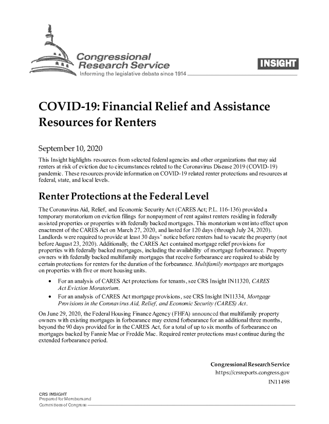 handle is hein.crs/govdbwp0001 and id is 1 raw text is: 









              Researh Setwkc





COVID-19: Financial Relief and Assistance

Resources for Renters



September 10, 2020
This Insight highlights resources from selected federal agencies and other organizations that may aid
renters at risk of eviction due to c ircumstanc es related to the Coronavirus Dis ease 2019 (COVID- 19)
pandemic. These resources provide information on COVID- 19 related renter protections and resources at
federal, state, and local levels.


Renter Protections at the Federal Level

The Coronavirus Aid, Relief, and Economic SecurityAct (CARES Act; P.L. 116-136) provided a
temporary moratorium on eviction filings for nonpayment of rent against renters residing in federally
assisted properties or properties with federally backed mortgages. This moratorium went into effect upon
enactment of the CARES Act on March 27, 2020, and lasted for 120 days (through July 24, 2020).
Landlords were required to provide at least 30 days' notice before renters had to vacate the property (not
before August 23, 2020). Additionally, the CARES Act contained mortgage relief provisions for
properties with federally backed mortgages, including the availability of mortgage forbearance. Property
owners with federally backed multifamily mortgages that receive forbearance are required to abide by
certain protections for renters for the duration of the forbearance. Multifamily mortgages are mortgages
on properties with five or more housing units.
    * For an analysis of CARES Act protections for tenants, see CRS Insight IN11320, CARES
       Act Eviction Moratorium.
    * For an analysis of CARES Act mortgage provisions, see CRS Insight IN11334, Mortgage
       Provisions in the CoronavirusAid, Relief and Economic Security (CARES) Act.
On June 29, 2020, the Federal Housing Finance Agency (FHFA) announced that multifamily property
owners with existing mortgages in forbearance may extend forbearance for an additional three months,
beyond the 90 days provided for in the CARES Act, for a total of up to six months of forbearance on
mortgages backed by Fannie Mae or Freddie Mac. Required renter protections must continue during the
extended forbearance period.



                                                              Congressional Research Service
                                                              https://crsreports.congress.gov
                                                                                  INI 1498

CRS MNS GHT
Pre.pared -or Mc-mnbersand
C.om rn fte  $  o  go n : r -- --- .. . .. . . .. . . .. . . .. . . ..------------------------------------------------------------------------------------------------------------------------------------------------------------


