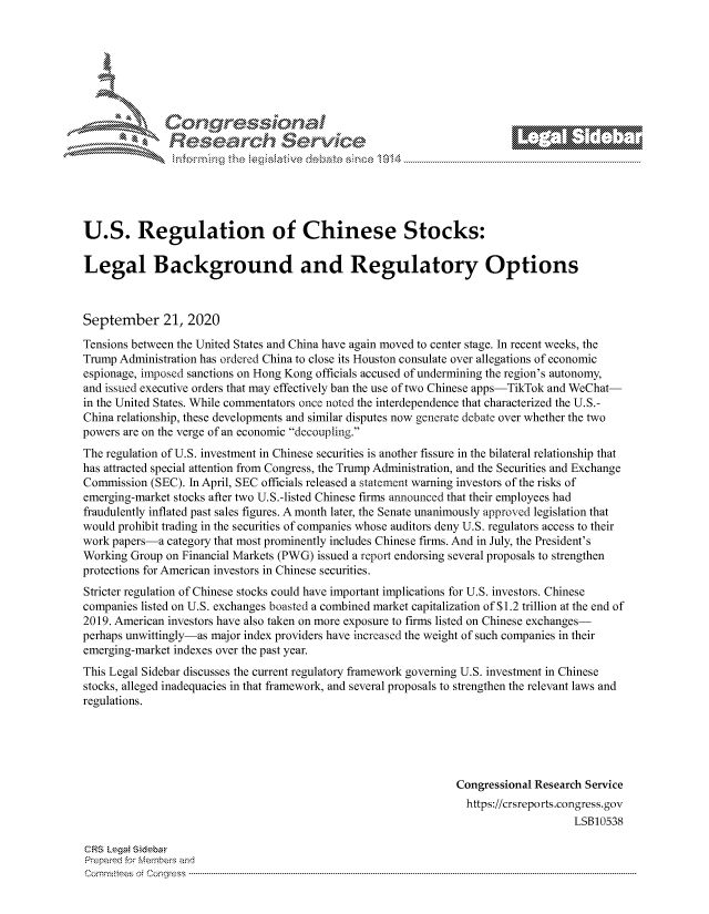 handle is hein.crs/govdbxo0001 and id is 1 raw text is: 







                Cor             101 1
             Researh Service





U.S. Regulation of Chinese Stocks:

Legal Background and Regulatory Options



September 21, 2020
Tensions between the United States and China have again moved to center stage. In recent weeks, the
Trump Administration has ordered China to close its Houston consulate over allegations of economic
espionage, imposed sanctions on Hong Kong officials accused of undermining the region's autonomy,
and issued executive orders that may effectively ban the use of two Chinese apps-TikTok and WeChat-
in the United States. While commentators once noted the interdependence that characterized the U.S.-
China relationship, these developments and similar disputes now generate debate over whether the two
powers are on the verge of an economic decoupling.
The regulation of U.S. investment in Chinese securities is another fissure in the bilateral relationship that
has attracted special attention from Congress, the Trump Administration, and the Securities and Exchange
Commission (SEC). In April, SEC officials released a statement warning investors of the risks of
emerging-market stocks after two U.S.-listed Chinese firms announced that their employees had
fraudulently inflated past sales figures. A month later, the Senate unanimously approved legislation that
would prohibit trading in the securities of companies whose auditors deny U.S. regulators access to their
work papers-a category that most prominently includes Chinese firms. And in July, the President's
Working Group on Financial Markets (PWG) issued a report endorsing several proposals to strengthen
protections for American investors in Chinese securities.
Stricter regulation of Chinese stocks could have important implications for U.S. investors. Chinese
companies listed on U.S. exchanges boasted a combined market capitalization of $1.2 trillion at the end of
2019. American investors have also taken on more exposure to firms listed on Chinese exchanges-
perhaps unwittingly-as major index providers have increased the weight of such companies in their
emerging-market indexes over the past year.
This Legal Sidebar discusses the current regulatory framework governing U.S. investment in Chinese
stocks, alleged inadequacies in that framework, and several proposals to strengthen the relevant laws and
regulations.





                                                                Congressional Research Service
                                                                  https://crsreports.congress.gov
                                                                                    LSB10538

CF-S LegM Sideba
Prepaimed for Mernbei-s and
Com mittees  o. Co  q ess  ----------------------------------------------------------------------------------------------------------------------------------------------------------------------------------------


